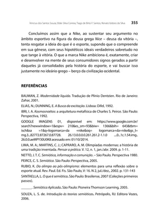355Vinicius dos Santos Souza; Elder Silva Correia; Tiago de Brito F. Santos; Renato Izidoro da Silva
Concluímos assim que a Nike, ao sustentar seu argumento no
âmbito esportivo na figura da deusa grega Nice – deusa da vitória –,
tenta resgatar a ideia do que é o esporte, supondo que o compreende
em sua gênese, com seus hipotéticos ideais verdadeiros sobretudo no
que tange à vitória. O que a marca Nike ambiciona é, exatamente, criar
e desenvolver na mente de seus consumidores signos gerados a partir
daqueles já consolidados pela história do esporte, e vai buscar isso
justamente no ideário grego – berço da civilização ocidental.
REFERÊNCIAS
BAUMAN, Z. Modernidade líquida. Tradução de Plínio Dentzien. Rio de Janeiro:
Zahar, 2001.
ELIAS, N.; DUNNING, E. A Busca da excitação. Lisboa: Difel, 1992.
IBRI, I. A. Kosmosnoètos: a arquitetura metafísica de Charles S. Peirce. São Paulo:
Perspectiva, 1992.
GOOGLE IMAGENS 01, disponível em: https://www.google.com.br/
search?newwindow=1&espv= 210&es_sm=93&biw= 1366&bih= 643&tbm=
isch&sa =1&q=logomarca+da +nike&oq= logomarca+da+nike&gs_l=
mg.3...82772.87267.0.87728. 26.13.0.0.0.0.261.261.2-1.1.0 ....0...1c.1.54.img..
26.0.0.aeMPY30U0K8 acessado em: 01/10/2014.
LIMA, M. A.; MARTINS, C. J.; CAPRARO, A. M. Olimpíadas modernas: a história de
uma tradição inventada. Pensar a prática. V. 12, n. 1, jan./abr. 2009. p. 1-11.
NETTO, J. T. C. Semiótica, informação e comunição. – São Paulo. Perspectiva 1980.
PEIRCE, C. S. Semiótica. São Paulo: Perspectiva, 2005.
RUBIO, K. Do olimpo ao pós-olimpismo: elementos para uma reflexão sobre o
esporte atual. Rev. Paul. Ed. Fis. São Paulo, V: 16. N 2, jul./dez., 2002. p. 131-143
SANTAELLA, L. O que é semiótica. São Paulo: Brasilense, 2007 (Coleções primeiros
passos).
______. Semiótica Aplicada. São Paulo: Pioneira Thomson Learning, 2005.
SOUZA, L. S. de. Introdução às teorias semióticas. Petrópolis, RJ: Editora Vozes,
2006.
 