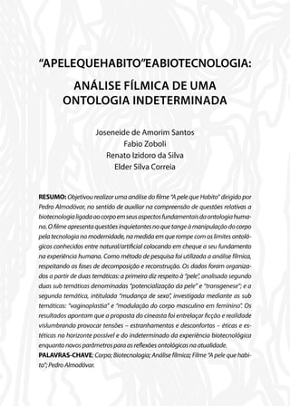 “APELEQUEHABITO”EABIOTECNOLOGIA:
ANÁLISE FÍLMICA DE UMA
ONTOLOGIA INDETERMINADA
Joseneide de Amorim Santos
Fabio Zoboli
Renato Izidoro da Silva
Elder Silva Correia
RESUMO: Objetivou realizar uma análise do filme “A pele que Habito” dirigido por
Pedro Almodóvar, no sentido de auxiliar na compreensão de questões relativas a
biotecnologialigadaaocorpoemseusaspectosfundamentaisdaontologiahuma-
na.Ofilmeapresentaquestõesinquietantesnoquetangeàmanipulaçãodocorpo
pela tecnologia na modernidade, na medida em que rompe com os limites ontoló-
gicos conhecidos entre natural/artificial colocando em cheque a seu fundamento
na experiência humana. Como método de pesquisa foi utilizada a análise fílmica,
respeitando as fases de decomposição e reconstrução. Os dados foram organiza-
dos a partir de duas temáticas: a primeira diz respeito à “pele”, analisada segundo
duas sub temáticas denominadas “potencialização da pele” e “transgenese”; e a
segunda temática, intitulada “mudança de sexo”, investigada mediante as sub
temáticas: “vaginoplastia” e “modulação do corpo masculino em feminino”. Os
resultados apontam que a proposta do cineasta foi entrelaçar ficção e realidade
vislumbrando provocar tensões – estranhamentos e desconfortos – éticas e es-
téticas no horizonte possível e do indeterminado da experiência biotecnológica
enquantonovosparâmetrosparaasreflexõesontológicasnaatualidade.
PALAVRAS-CHAVE: Corpo; Biotecnologia; Análise fílmica; Filme “A pele que habi-
to”;PedroAlmodóvar.
 