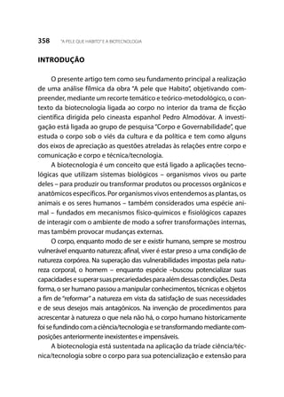 358 “A PELE QUE HABITO”E A BIOTECNOLOGIA
INTRODUÇÃO
O presente artigo tem como seu fundamento principal a realização
de uma análise fílmica da obra “A pele que Habito”, objetivando com-
preender, mediante um recorte temático e teórico-metodológico, o con-
texto da biotecnologia ligada ao corpo no interior da trama de ficção
científica dirigida pelo cineasta espanhol Pedro Almodóvar. A investi-
gação está ligada ao grupo de pesquisa “Corpo e Governabilidade”, que
estuda o corpo sob o viés da cultura e da política e tem como alguns
dos eixos de apreciação as questões atreladas às relações entre corpo e
comunicação e corpo e técnica/tecnologia.
A biotecnologia é um conceito que está ligado a aplicações tecno-
lógicas que utilizam sistemas biológicos – organismos vivos ou parte
deles – para produzir ou transformar produtos ou processos orgânicos e
anatômicos específicos. Por organismos vivos entendemos as plantas, os
animais e os seres humanos – também considerados uma espécie ani-
mal – fundados em mecanismos físico-químicos e fisiológicos capazes
de interagir com o ambiente de modo a sofrer transformações internas,
mas também provocar mudanças externas.
O corpo, enquanto modo de ser e existir humano, sempre se mostrou
vulnerável enquanto natureza; afinal, viver é estar preso a uma condição de
natureza corpórea. Na superação das vulnerabilidades impostas pela natu-
reza corporal, o homem – enquanto espécie –buscou potencializar suas
capacidadesesuperarsuasprecariedadesparaalémdessascondições.Desta
forma, o ser humano passou a manipular conhecimentos, técnicas e objetos
a fim de “reformar” a natureza em vista da satisfação de suas necessidades
e de seus desejos mais antagônicos. Na invenção de procedimentos para
acrescentar à natureza o que nela não há, o corpo humano historicamente
foisefundindocomaciência/tecnologiaesetransformandomediantecom-
posições anteriormente inexistentes e impensáveis.
A biotecnologia está sustentada na aplicação da tríade ciência/téc-
nica/tecnologia sobre o corpo para sua potencialização e extensão para
 