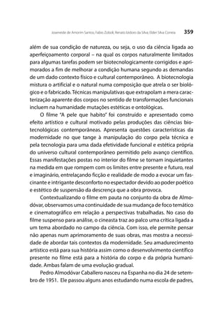 359Joseneide de Amorim Santos; Fabio Zoboli; Renato Izidoro da Silva; Elder Silva Correia
além de sua condição de natureza, ou seja, o uso da ciência ligada ao
aperfeiçoamento corporal – na qual os corpos naturalmente limitados
para algumas tarefas podem ser biotecnologicamente corrigidos e apri-
morados a fim de melhorar a condição humana segundo as demandas
de um dado contexto físico e cultural contemporâneo. A biotecnologia
mistura o artificial e o natural numa composição que atrela o ser bioló-
gico e o fabricado. Técnicas manipulativas que extrapolam a mera carac-
terização aparente dos corpos no sentido de transformações funcionais
incluem na humanidade mutações estéticas e ontológicas.
O filme “A pele que habito” foi construído e apresentado como
efeito artístico e cultural motivado pelas produções das ciências bio-
tecnológicas contemporâneas. Apresenta questões características da
modernidade no que tange à manipulação do corpo pela técnica e
pela tecnologia para uma dada efetividade funcional e estética própria
do universo cultural contemporâneo permitido pelo avanço científico.
Essas manifestações postas no interior do filme se tornam inquietantes
na medida em que rompem com os limites entre presente e futuro, real
e imaginário, entrelaçando ficção e realidade de modo a evocar um fas-
cinante e intrigante desconforto no espectador devido ao poder poético
e estético de suspensão da descrença que a obra provoca.
Contextualizando o filme em pauta no conjunto da obra de Almo-
dóvar, observamos uma continuidade de sua mudança de foco temático
e cinematográfico em relação a perspectivas trabalhadas. No caso do
filme suspenso para análise, o cineasta traz ao palco uma crítica ligada a
um tema abordado no campo da ciência. Com isso, ele permite pensar
não apenas num aprimoramento de suas obras, mas mostra a necessi-
dade de abordar tais contextos da modernidade. Seu amadurecimento
artístico está para sua história assim como o desenvolvimento científico
presente no filme está para a história do corpo e da própria humani-
dade. Ambas falam de uma evolução gradual.
Pedro Almodóvar Caballero nasceu na Espanha no dia 24 de setem-
bro de 1951. Ele passou alguns anos estudando numa escola de padres,
 