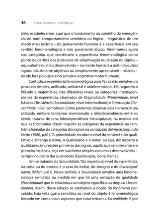 36 CORPO, SEMIÓTICA E SUBJETIVAÇÃO
dele, estabelecemos aqui que o fundamento ou caminho da emergên-
cia de todo comportamento semiótico ou lógico – linguístico, de um
modo mais restrito – do pensamento humano é a experiência em seu
sentido fenomenológico e não puramente lógico. Adentramos agora
nas categorias que constituem a experiência fenomenológica como
ponto de partida dos processos de subjetivação ou criação de signos –
equivalente ou mais desenvolvido – na mente humana a partir de outros
signos inicialmente objetivos ou simplesmente apreensíveis – visíveis –
desde fora pelo aparelho sensório-cognitivo-motor humano.
Contudo, a experiência fenomenológica para Peirce não envolve um
processo simples, unificado, unilateral e unidimensional. Há, segundo o
filósofo e matemático, três diferentes níveis ou categorias interdepen-
dentes da experiência, chamados de Originalidade (Primeiridade, nível
básico), Obsistência (Secundidade, nível intermediário) e Transuação (Ter-
ceiridade, nível complexo). Como podemos observar pela nomenclatura
utilizada, embora tenhamos mencionado a interdependência entre os
níveis, trata-se de uma interdependência hierarquizada, na medida em
que as tricotomias dizem respeito às categorias da experiência ou tam-
bémchamadasdecategoriasdossignosnaconcepçãodePeirce.Segundo
Netto (1980, p.61),“A primeiridade recobre o nível do sensível e do quali-
tativo e abrange o ícone, o Qualissigno e o rema”, ou seja, diz respeito a
qualidades, impressões primeiras dos signos, aquilo que se apresenta em
primeira instância, seja em sua forma simples e/ou mais desenvolvidas –
sempre no plano das qualidades [Qualissigno, Ícone, Rema].
Em se tratando da Secundidade,“diz respeito ao nível da experiência,
da coisa ou do evento: é o caso do índice, do sinsigno e do discissigno”
(Idem, ibidem, p.61). Nesse sentido, a Secundidade envolve uma fenome-
nologia semiótica na medida em que há uma sensação de qualidade
(Primeiridade) que se relaciona a um objeto específico ou singular (Secun-
didade). Assim, dessa relação se estabelece a noção do fenômeno per-
cebido, haja vista que a semiótica ao nível do objeto é fenomenológica
levando em conta esses aspectos que caracterizam a Secundidade. E por
 