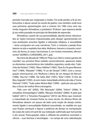 360 “A PELE QUE HABITO”E A BIOTECNOLOGIA
período marcado por resignação e medos. Foi onde perdeu a fé ao tes-
temunhar o abuso sexual na escola de padres, mas também onde teve
suas primeiras aproximações com o cinema. Em 1985 criou com seu
irmão, Augustin Almodóvar, a produtora “El deseo”, que expressa desde
já seu estilo pautado no princípio da liberdade de expressão.
Almodóvar, a partir de sua personalidade, aborda temas relaciona-
dos às “ações humanas impulsionadas pelo desejo”, apresentando em
suas produções assuntos ligados à educação religiosa, à sexualidade
– tema corriqueiro em suas narrativas. “Com o cineasta a paixão ficou
latente na tela e explodiu fora dela. Mulheres, homens e travestis convi-
vem, de forma, às vezes, harmoniosa. E, em muitos momentos, eferves-
centes”(GOMES e CURADORES, 2011, p,6).
No início da década de 1980 em“Pepi, Luci, Bom e outras garotas de
montão”, seu primeiro filme exibido comercialmente, aparecem todos
os elementos característicos dos trabalhos seguintes; sendo eles: “Labi-
rinto de Paixões”(1982),“Maus Hábitos”(1983),“Que Eu Fiz para Merecer
Isto?” (1984), “Matador” (1986), “A Lei do Desejo” (1987). Com a consa-
gração internacional, cria “Mulheres à Beira de um Ataque de Nervos”
(1988), “Ata-me” (1989), “De Salto Alto” (1991), “Kika” (1993), “A Flor do
Meu Segredo”(1995). Já com maior maturidade artística dá vida a“Carne
Trêmula” (1997), “Tudo sobre Minha Mãe” (1999) – película esta que lhe
deu o Oscar de melhor filme estrangeiro.
“Fale com ela” (2002), “Má Educação” (2004), “Volver” (2006), “A
vereadora Antropofágica” (2009), “Abraços Partidos” (2009), “A pele que
habito” (2011) e “Amantes Passageiros” (2013) são filmes que mostram
a maturidade do cineasta frente ao novo século. Os últimos filmes de
Almodóvar deixam um pouco de lado certa noção de desejo estrita-
mente ligado à sensualidade libidinal exacerbada, na medida em que
suas ficções começam a figurar a potência do desejo na manipulação
do corpo do outro em prol de sua realização sublimada que transcende
o ato sexual. Preocupações sobre a reflexão da existência assimilam a
ciência – suas técnicas e tecnologias – no campo de uma radicalização
 