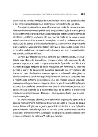 361Joseneide de Amorim Santos; Fabio Zoboli; Renato Izidoro da Silva; Elder Silva Correia
dramática da condição trágica da humanidade íntima das possibilidades
e dos limites dos desejos mais libidinosos, tônica de toda sua obra.
Por essa via, Almodóvar vem alcançando a meta de provocar estra-
nhamento ao mesmo tempo em que, enquanto exceção à norma, possa
naturalizar uma regra na provocação/recepção estética dos fenômenos
científicos, políticos, culturais etc. no cinema. Trata-se de uma relação
estreita entre estética e moral; sensação corporal e problemas éticos;
realização do desejo e efetividade da ciência. Apostamos na hipótese de
que seus filmes vislumbram e fazem com que o espectador rompa em si
os modos tradicionais de sentir a vida humana em suas tramas familia-
res, sociais, políticas e físicas.
“A Pele que Habito” reafirma, embora que diferenciando, a sexua-
lidade nas obras de Almodóvar, compreendida pelo cruzamento de
gêneros expostos a partir da apresentação da figura de uma lésbica e
na transmutação forçada do sexo masculino em feminino. O jogo de
gênero é parte da construção narrativa acoplada no efervescente da
trama em que não bastaria mostrar apenas a subversão dos gêneros
revolucionários e condizentes principalmente há décadas passadas, mas
a modificação extrema do corpo; ou seja, dos índices sexuais secundá-
rios como pelugem, formas corporais, tom da voz. Essa modificação, por
sua vez, é procedente do cenário atual que diz das mudanças nos pro-
cessos sociais, quando da possibilidade real de se tornar o outro sexo
mediante procedimentos – técnicos – cirúrgicos mediados por avança-
das tecnologias.
Visando ao nosso objetivo, este escrito foi organizado a partir de 3
seções: num primeiro momento discorremos sobre a relação do corpo
com a biotecnologia; na segunda parte foi construída a descrição dos
procedimentos metodológicos; e na terceira parte produzimos a análise
dos dados a fim de conferir as relações do corpo e da biotecnologia com
o contexto fílmico da película“A pele que habito”.
 