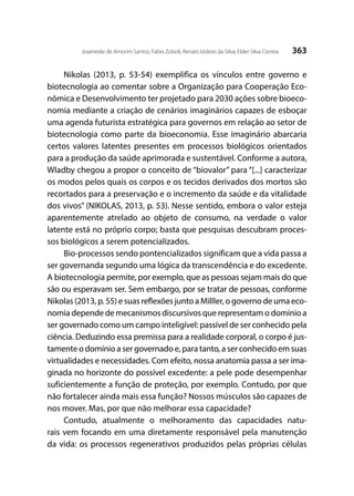 363Joseneide de Amorim Santos; Fabio Zoboli; Renato Izidoro da Silva; Elder Silva Correia
Nikolas (2013, p. 53-54) exemplifica os vínculos entre governo e
biotecnologia ao comentar sobre a Organização para Cooperação Eco-
nômica e Desenvolvimento ter projetado para 2030 ações sobre bioeco-
nomia mediante a criação de cenários imaginários capazes de esboçar
uma agenda futurista estratégica para governos em relação ao setor de
biotecnologia como parte da bioeconomia. Esse imaginário abarcaria
certos valores latentes presentes em processos biológicos orientados
para a produção da saúde aprimorada e sustentável. Conforme a autora,
Wladby chegou a propor o conceito de “biovalor” para “[...] caracterizar
os modos pelos quais os corpos e os tecidos derivados dos mortos são
recortados para a preservação e o incremento da saúde e da vitalidade
dos vivos” (NIKOLAS, 2013, p. 53). Nesse sentido, embora o valor esteja
aparentemente atrelado ao objeto de consumo, na verdade o valor
latente está no próprio corpo; basta que pesquisas descubram proces-
sos biológicos a serem potencializados.
Bio-processos sendo pontencializados significam que a vida passa a
ser governanda segundo uma lógica da transcendência e do excedente.
A biotecnologia permite, por exemplo, que as pessoas sejam mais do que
são ou esperavam ser. Sem embargo, por se tratar de pessoas, conforme
Nikolas (2013, p. 55) e suas reflexões junto a Milller, o governo de uma eco-
nomia depende de mecanismos discursivos que representam o domínio a
ser governado como um campo inteligível: passível de ser conhecido pela
ciência. Deduzindo essa premissa para a realidade corporal, o corpo é jus-
tamente o domínio a ser governado e, para tanto, a ser conhecido em suas
virtualidades e necessidades. Com efeito, nossa anatomia passa a ser ima-
ginada no horizonte do possível excedente: a pele pode desempenhar
suficientemente a função de proteção, por exemplo. Contudo, por que
não fortalecer ainda mais essa função? Nossos músculos são capazes de
nos mover. Mas, por que não melhorar essa capacidade?
Contudo, atualmente o melhoramento das capacidades natu-
rais vem focando em uma diretamente responsável pela manutenção
da vida: os processos regenerativos produzidos pelas próprias células
 