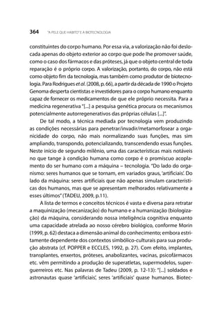 364 “A PELE QUE HABITO”E A BIOTECNOLOGIA
constituintes do corpo humano. Por essa via, a valorização não foi deslo-
cada apenas do objeto exterior ao corpo que pode lhe promover saúde,
como o caso dos fármacos e das próteses, já que o objeto central de toda
reparação é o próprio corpo. A valorização, portanto, do corpo, não está
como objeto fim da tecnologia, mas também como produtor de biotecno-
logia. Para Rodrigues etal. (2008, p. 66), a partir da década de 1990 o Projeto
Genoma desperta cientistas e investidores para o corpo humano enquanto
capaz de fornecer os medicamentos de que ele próprio necessita. Para a
medicina regenerativa “[...] a pesquisa genética procura os mecanismos
potencialmente autorregenerativos das próprias células [...]”.
De tal modo, a técnica mediada por tecnologia vem produzindo
as condições necessárias para penetrar/invadir/metamorfosear a orga-
nicidade do corpo, não mais normalizando suas funções, mas sim
ampliando, transpondo, potencializando, transcendendo essas funções.
Neste início de segundo milênio, uma das características mais notáveis
no que tange à condição humana como corpo é o promíscuo acopla-
mento do ser humano com a máquina – tecnologia. “Do lado do orga-
nismo: seres humanos que se tornam, em variados graus, ‘artificiais’. Do
lado da máquina: seres artificiais que não apenas simulam característi-
cas dos humanos, mas que se apresentam melhorados relativamente a
esses últimos”(TADEU, 2009, p.11).
A lista de termos e conceitos técnicos é vasta e diversa para retratar
a maquinização (mecanização) do humano e a humanização (biologiza-
ção) da máquina, considerando nossa inteligência cognitiva enquanto
uma capacidade atrelada ao nosso cérebro biológico, conforme Morin
(1999, p. 62) destaca a dimensão animal do conhecimento; embora estri-
tamente dependente dos contextos simbólico-culturais para sua produ-
ção abstrata (cf. POPPER e ECCLES, 1992, p. 27). Com efeito, implantes,
transplantes, enxertos, próteses, anabolizantes, vacinas, psicofármacos
etc. vêm permitindo a produção de superatletas, supermodelos, super-
guerreiros etc. Nas palavras de Tadeu (2009, p. 12-13): “[...] soldados e
astronautas quase ‘artificiais’, seres ‘artificiais’ quase humanos. Biotec-
 
