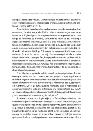 365Joseneide de Amorim Santos; Fabio Zoboli; Renato Izidoro da Silva; Elder Silva Correia
nologias. Realidades virtuais. Clonagens que embaralham as distinções
entre reprodução natural e reprodução artificial. [...] corpos humano-elé-
tricos”(TADEU, 2009, p.12-13).
Todavia, toda essa dinâmica ainda mantém uma dimensão de estra-
nhamento, de descrença, de dúvida. Não podemos negar que estas
novas tecnologias ligadas ao corpo estão causando polêmicas no que
tange às fronteiras do humano, confundindo inclusive sua ontologia
clássica ou mesmo romântica, naturalista e/ou metafísica. Afinal de con-
tas, contemporaneamente o que caracteriza a máquina nos faz pensar
aquilo que caracteriza o homem. Em outras palavras, partindo das crí-
ticas de Heiddeger (2013, p. 7-9) acerca da ontologia tradicional, essa
última só é capaz de pensar o ser cujo fundamento principal é a noção
clássica de natureza sempre fixa, bloqueando o acesso a problemáticas
filosóficas do ser inevitavelmente sujeito e indeterminado às dinâmicas
de seu contexto existencial. A natureza não é fundamento irredutível da
temporalidade humana, mas sim sua historicidade: do mesmo modo se
deve interpelar o corpo.
O ser aberto, suscetível e indeterminado pelas próprias transforma-
ções que realiza em seu contexto em seu próprio corpo, implica essa
realidade vigente que vem fomentando estudos epistemológicos que
giram em torno do corpo e sua ontologia. Afirmamos isso sustentados
em Contreras (2011, p. 139), quando menciona que a hibridação do
corpo “corresponde a toda una ontología e una epistemología, que hunde
sus raíces en los câmbios en la representación de los objetos de la natureza
y de la tecnologia – los seres vivos y las máquinas”.
A síntese corpo e tecnologia forjada ou fabricada por técncias pre-
cisas de manipulação da matéria caracteriza o corpo biotecnológico, no
qual a tecnologia não se limita a estar à nossa volta, como positivamente
se pensava a natureza, no máximo em sua possibilidade protética; ela
literalmente nos“in-corpo-ra”. Serres (2003, p. 46) corrobora tal entendi-
mento, na medida em que, ao versar sobre corpo e tecnologia, anuncia
que esse soluciona o velho problema do acordo entre natureza e cultura
 
