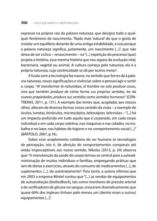 366 “A PELE QUE HABITO”E A BIOTECNOLOGIA
expresso na própria raiz da palavra natureza, que designa todo e qual-
quer fenômeno de nascimento. “Nada mais ‘natural’ do que o gesto de
instalar um equilíbrio distante de uma antiga estabilidade, e isso porque
a palavra natureza significa, justamente, um nascimento [...]”, que não
deixa de ser cíclico – renascimento – na“[...] repetição do processo [que]
projeta a história, essa mesma história que nos separa da evolução vital,
bacteriana, vegetal ou animal. A cultura começa pela natureza; ela é a
própria natureza, cuja continuidade se dá por outros meios”.
A fusão com a tecnologia faz nascer, no sentido que Serres dá à pala-
vra natureza, novas significações e vivências sobre o pensar/agir e sentir
o corpo. “Al transformar la naturaleza, el hombre no solo produce cosas,
sino que también produce de cierta forma sus proprios sentidos, les da
nuevas propiedades, produce sus sentidos como sentidos humanos” (CON-
TRERAS, 2011, p. 131). A exemplo das lentes que, acopladas aos nossos
olhos, alteram de diversas formas nosso sentido da visão – a exemplo de
óculos, lunetas, binóculos, microscópios, telescópios, televisões –“[...] há
um impacto profundo em tudo aquilo que é corporado, em cada corpo
individual e em cada corpo coletivo, nas máquinas e nas cidades, no tra-
balho e no lazer, nos hábitos de higiene e no comportamento social [...]”
(BÁRTOLO, 2007, p.16).
Sobre esse acoplamento cotidiano do ser humano às tecnologias
de percepção, isto é, de aferição de comportamentos comporais até
então imperceptíveis aos nosso sentido, Nikolas (2013, p. 24) observa
que:“A manutenção da saúde do corpo tornou-se central para a autoad-
ministração de muitos indivíduos e famílias, empregando práticas que
iam de dietas a exercícios, através do consumo de medicamentos [...], de
suplementos [...], do autotratamento”. Para tanto, a autora informa que
em 2003 a empresa Mintel contou que“[...] as vendas de equipamentos
de autoavaliação [biofeedback], tais como monitores de pressão arterial
e de verificadores de glicose no sangue, cresceram dramaticamente; que
quase 60% dos ingleses tinham pelo menos um [dentre esses e outros]
equipamentos [...]”.
 