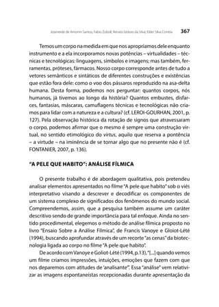 367Joseneide de Amorim Santos; Fabio Zoboli; Renato Izidoro da Silva; Elder Silva Correia
Temosumcorponamedidaemquenosapropriamosdeleenquanto
instrumento e a ela incorporamos novas potências – virtualidades – téc-
nicas e tecnológicas: linguagens, símbolos e imagens; mas também, fer-
ramentas, próteses, fármacos. Nosso corpo corresponde antes de tudo a
vetores semânticos e sintáticos de diferentes construções e existências
que estão fora dele: como o voo dos pássaros reproduzido na asa-delta
humana. Desta forma, podemos nos perguntar: quantos corpos, nós
humanos, já tivemos ao longo da história? Quantos embustes, disfar-
ces, fantasias, máscaras, camuflagens técnicas e tecnológicas não cria-
mos para lidar com a natureza e a cultura? (cf. LEROI-GOURHAN, 2001, p.
127). Pela observação histórica da rotação de signos que atravessaram
o corpo, podemos afirmar que o mesmo é sempre uma construção vir-
tual, no sentido etimológico do virtus, aquilo que reserva a pontência
– a virtude – na iminência de se tornar algo que no presente não é (cf.
FONTANIER, 2007, p. 136).
“A PELE QUE HABITO”: ANÁLISE FÍLMICA
O presente trabalho é de abordagem qualitativa, pois pretendeu
analisar elementos apresentados no filme“A pele que habito”sob o viés
interpretativo visando a descrever e decodificar os componentes de
um sistema complexo de significados dos fenômenos do mundo social.
Compreendemos, assim, que a pesquisa também assume um caráter
descritivo sendo de grande importância para tal enfoque. Ainda no sen-
tido procedimental, elegemos o método de análise fílmica proposto no
livro “Ensaio Sobre a Análise Fílmica”, de Francis Vanoye e Gloiot-Lété
(1994), buscando aprofundar através de um recorte“as cenas”da biotec-
nologia ligada ao corpo no filme“A pele que habito”.
DeacordocomVanoyeeGoliot-Lété(1994,p.13),“[...]quandovemos
um filme criamos impressões, intuições, emoções que fazem com que
nos deparemos com atitudes de ‘analisante’”. Essa “análise” vem relativi-
zar as imagens espontaneístas recepcionadas durante apresentação da
 