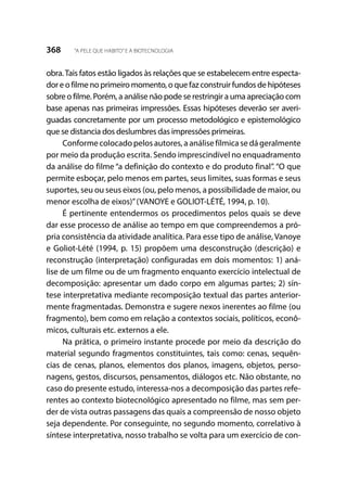368 “A PELE QUE HABITO”E A BIOTECNOLOGIA
obra.Tais fatos estão ligados às relações que se estabelecem entre especta-
dor e o filme no primeiro momento, o que faz construir fundos de hipóteses
sobre o filme. Porém, a análise não pode se restringir a uma apreciação com
base apenas nas primeiras impressões. Essas hipóteses deverão ser averi-
guadas concretamente por um processo metodológico e epistemológico
que se distancia dos deslumbres das impressões primeiras.
Conforme colocado pelos autores, a análise fílmica se dá geralmente
por meio da produção escrita. Sendo imprescindível no enquadramento
da análise do filme “a definição do contexto e do produto final”. “O que
permite esboçar, pelo menos em partes, seus limites, suas formas e seus
suportes, seu ou seus eixos (ou, pelo menos, a possibilidade de maior, ou
menor escolha de eixos)”(VANOYE e GOLIOT-LÉTÉ, 1994, p. 10).
É pertinente entendermos os procedimentos pelos quais se deve
dar esse processo de análise ao tempo em que compreendemos a pró-
pria consistência da atividade analítica. Para esse tipo de análise, Vanoye
e Goliot-Lété (1994, p. 15) propõem uma desconstrução (descrição) e
reconstrução (interpretação) configuradas em dois momentos: 1) aná-
lise de um filme ou de um fragmento enquanto exercício intelectual de
decomposição: apresentar um dado corpo em algumas partes; 2) sín-
tese interpretativa mediante recomposição textual das partes anterior-
mente fragmentadas. Demonstra e sugere nexos inerentes ao filme (ou
fragmento), bem como em relação a contextos sociais, políticos, econô-
micos, culturais etc. externos a ele.
Na prática, o primeiro instante procede por meio da descrição do
material segundo fragmentos constituintes, tais como: cenas, sequên-
cias de cenas, planos, elementos dos planos, imagens, objetos, perso-
nagens, gestos, discursos, pensamentos, diálogos etc. Não obstante, no
caso do presente estudo, interessa-nos a decomposição das partes refe-
rentes ao contexto biotecnológico apresentado no filme, mas sem per-
der de vista outras passagens das quais a compreensão de nosso objeto
seja dependente. Por conseguinte, no segundo momento, correlativo à
síntese interpretativa, nosso trabalho se volta para um exercício de con-
 