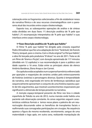 369Joseneide de Amorim Santos; Fabio Zoboli; Renato Izidoro da Silva; Elder Silva Correia
catenação entre os fragmentos selecionados a fim de estabelecer nexos
da narrativa fílmica e de seus recursos cinematográficos com o pano-
rama atual das incursões entre corpo e biotecnologia.
Exposto isso, as subsequentes operações de análise e de síntese
estão divididas em duas fases: 1a
) descrição analítica de “A pele que
habito”; 2a
) recomposição interpretativa de “A pele que habito” e suas
interfaces entre corpo e biotecnologia.
1ª Fase: Descrição analítica de“A pele que habito”
O Filme “A pele que habito” foi dirigido pelo cineasta espanhol
Pedro Almodóvar que fez uma adaptação do livro“Tarântula”, do francês
Thierry Jonquet, para o cinema. Com o título original“La Piel que Habito”,
a obra foi lançada pela produtora “El deseo” no ano de 2011. Trata-se de
um filme de “drama e ficção”, com duração aproximada de 117 minutos
(dividido em 12 capítulos) e sua recomendação é para o público com
idade superior a 16 anos. Estão entre os principais atores do elenco
Antônio Banderas, Elena Anaya e Jan Cornet.
Oscapítulosestãoacopladosnumsuspenseharmônicoreferenciado
por aparições e reaparições de cenários unidos pelo entrecruzamento
de histórias (estórias) e personagens diversas. Quanto à temporalidade
da narrativa, está organizada em torno de lembranças episódicas que
sequencialmente apresentam o conjunto de uma história exposta a par-
tir de três seguimentos, que mostram acontecimentos responsáveis por
significarem a dimensão do tempo presente na narrativa.
A menção espaço-temporal presente do filme nos leva à cidade
espanhola de Toledo no ano de 2012, numa mansão onde habita uma
paciente sob observação constante. As cenas seguintes seguem carac-
terísticas estéticas formais e temos nesse plano a palestra de um neu-
rocirurgião discursando sobre os benefícios de transplantes faciais e
reafirmando suas consagradas participações em cirurgias. Na sequência
aparece a figura do mesmo recebendo, secretamente, sangue de uma
maternidade e logo após, em outra cena, realizando manipulação do
 