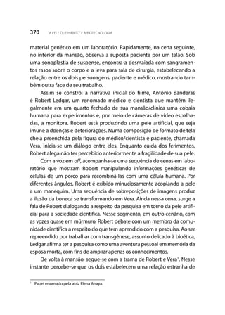370 “A PELE QUE HABITO”E A BIOTECNOLOGIA
material genético em um laboratório. Rapidamente, na cena seguinte,
no interior da mansão, observa a suposta paciente por um telão. Sob
uma sonoplastia de suspense, encontra-a desmaiada com sangramen-
tos rasos sobre o corpo e a leva para sala de cirurgia, estabelecendo a
relação entre os dois personagens, paciente e médico, mostrando tam-
bém outra face de seu trabalho.
Assim se constrói a narrativa inicial do filme, Antônio Banderas
é Robert Ledgar, um renomado médico e cientista que mantém ile-
galmente em um quarto fechado de sua mansão/clínica uma cobaia
humana para experimentos e, por meio de câmeras de vídeo espalha-
das, a monitora. Robert está produzindo uma pele artificial, que seja
imune a doenças e deteriorações. Numa composição de formato de tela
cheia preenchida pela figura do médico/cientista e paciente, chamada
Vera, inicia-se um diálogo entre eles. Enquanto cuida dos ferimentos,
Robert alega não ter percebido anteriormente a fragilidade de sua pele.
Com a voz em off, acompanha-se uma sequência de cenas em labo-
ratório que mostram Robert manipulando informações genéticas de
células de um porco para recombiná-las com uma célula humana. Por
diferentes ângulos, Robert é exibido minuciosamente acoplando a pele
a um manequim. Uma sequência de sobreposições de imagens produz
a ilusão da boneca se transformando em Vera. Ainda nessa cena, surge a
fala de Robert dialogando a respeito da pesquisa em torno da pele artifi-
cial para a sociedade cientifíca. Nesse segmento, em outro cenário, com
as vozes quase em múrmuro, Robert debate com um membro da comu-
nidade científica a respeito do que tem aprendido com a pesquisa. Ao ser
repreendido por trabalhar com transgênese, assunto delicado à bioética,
Ledgar afirma ter a pesquisa como uma aventura pessoal em memória da
esposa morta, com fins de ampliar apenas os conhecimentos.
De volta à mansão, segue-se com a trama de Robert e Vera1
. Nesse
instante percebe-se que os dois estabelecem uma relação estranha de
1
	 Papel encenado pela atriz Elena Anaya.
 