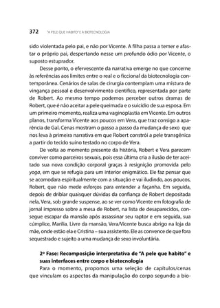 372 “A PELE QUE HABITO”E A BIOTECNOLOGIA
sido violentada pelo pai, e não por Vicente. A filha passa a temer e afas-
tar o próprio pai, despertando nesse um profundo ódio por Vicente, o
suposto estuprador.
Desse ponto, o efervescente da narrativa emerge no que concerne
às referências aos limites entre o real e o ficcional da biotecnologia con-
temporânea. Cenários de salas de cirurgia contemplam uma mistura de
vingança pessoal e desenvolvimento científico, representada por parte
de Robert. Ao mesmo tempo podemos perceber outros dramas de
Robert, que é não aceitar a pele queimada e o suicídio de sua esposa. Em
um primeiro momento, realiza uma vaginoplastia em Vicente. Em outros
planos, transforma Vicente aos poucos em Vera, que traz consigo a apa-
rência de Gal. Cenas mostram o passo a passo da mudança de sexo que
nos leva à primeira narrativa em que Robert constrói a pele transgênica
a partir do tecido suíno testado no corpo de Vera.
De volta ao momento presente da história, Robert e Vera parecem
conviver como parceiros sexuais, pois essa última cria a ilusão de ter acei-
tado sua nova condição corporal graças à resignição promovida pelo
yoga, em que se refugia para um interior enigmático. Ele faz pensar que
se acomodara espiritualmente com a situação e vai iludindo, aos poucos,
Robert, que não mede esforços para entender a façanha. Em seguida,
depois de driblar quaisquer dúvidas da confiança de Robert depositada
nela, Vera, sob grande suspense, ao se ver como Vicente em fotografia de
jornal impresso sobre a mesa de Robert, na lista de desaparecidos, con-
segue escapar da mansão após assassinar seu raptor e em seguida, sua
cúmplice, Marilia. Livre da mansão, Vera/Vicente busca abrigo na loja da
mãe, onde estão ela e Cristina – sua assistente. Ele as convence de que fora
sequestrado e sujeito a uma mudança de sexo involuntária.
2º Fase: Recomposição interpretativa de “A pele que habito” e
suas interfaces entre corpo e biotecnologia
Para o momento, propomos uma seleção de capítulos/cenas
que vinculam os aspectos da manipulação do corpo segundo a bio-
 