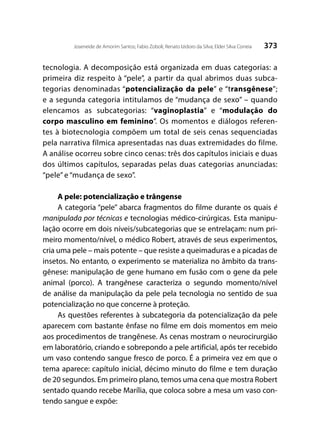 373Joseneide de Amorim Santos; Fabio Zoboli; Renato Izidoro da Silva; Elder Silva Correia
tecnologia. A decomposição está organizada em duas categorias: a
primeira diz respeito à “pele”, a partir da qual abrimos duas subca-
tegorias denominadas “potencialização da pele” e “transgênese”;
e a segunda categoria intitulamos de “mudança de sexo” – quando
elencamos as subcategorias: “vaginoplastia” e “modulação do
corpo masculino em feminino”. Os momentos e diálogos referen-
tes à biotecnologia compõem um total de seis cenas sequenciadas
pela narrativa fílmica apresentadas nas duas extremidades do filme.
A análise ocorreu sobre cinco cenas: três dos capítulos iniciais e duas
dos últimos capítulos, separadas pelas duas categorias anunciadas:
“pele” e “mudança de sexo”.
A pele: potencialização e trângense
A categoria “pele” abarca fragmentos do filme durante os quais é
manipulada por técnicas e tecnologias médico-cirúrgicas. Esta manipu-
lação ocorre em dois níveis/subcategorias que se entrelaçam: num pri-
meiro momento/nível, o médico Robert, através de seus experimentos,
cria uma pele – mais potente – que resiste a queimaduras e a picadas de
insetos. No entanto, o experimento se materializa no âmbito da trans-
gênese: manipulação de gene humano em fusão com o gene da pele
animal (porco). A trangênese caracteriza o segundo momento/nível
de análise da manipulação da pele pela tecnologia no sentido de sua
potencialização no que concerne à proteção.
As questões referentes à subcategoria da potencialização da pele
aparecem com bastante ênfase no filme em dois momentos em meio
aos procedimentos de trangênese. As cenas mostram o neurocirurgião
em laboratório, criando e sobrepondo a pele artificial, após ter recebido
um vaso contendo sangue fresco de porco. É a primeira vez em que o
tema aparece: capítulo inicial, décimo minuto do filme e tem duração
de 20 segundos. Em primeiro plano, temos uma cena que mostra Robert
sentado quando recebe Marília, que coloca sobre a mesa um vaso con-
tendo sangue e expõe:
 