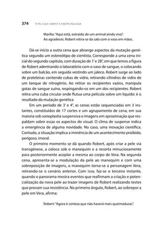 374 “A PELE QUE HABITO”E A BIOTECNOLOGIA
Marília:“Aqui está, extraído de um animal ainda vivo”.
Ao agradecer, Robert retira-se da sala com o vaso em mãos.
Dá-se início a outra cena que abrange aspectos da mutação gené-
tica segundo um estereótipo de cientista. Corresponde a uma cena ini-
cial do segundo capítulo, com duração de 1’e 28’’, em que temos a figura
de Robert adentrando o laboratório com o vaso de sangue, o colocando
sobre um balcão, em seguida vestindo um jaleco. Robert surge ao lado
de prateleiras contendo cubas de vidro, retirando cilindros de vidro de
um tanque de nitrogênio. Ao retirar os recipientes vazios, manipula
gotas de sangue suíno, respingando-os em um dos recipientes. Robert
retira uma cuba circular onde flutua uma película sobre um líquido: é o
resultado da mutação genética
Em um período de 3’ e 4’’, as cenas estão sequenciadas em 3 ins-
tantes, constituídos de 17 cortes e um agrupamento de cena, em sua
maioria sob sonoplastia suspensiva e imagens em aproximação que res-
paldam sobre essas os aspectos do visual. O clima de suspense indica
a emergência de alguma novidade. No caso, uma inovação científica.
Contudo, a situação implica a iminência de um acontecimento proibido,
perigoso, imoral.
O primeiro momento se dá quando Robert, após criar a pele via
transgênese, a coloca sob o manequim e a recorta minuciosamente
para posteriormente acoplar a mesma ao corpo de Vera. Na segunda
cena, apresenta-se a modulação da pele ao manequim e com uma
sobreposição de imagens, o manequim torna-se a personagem Vera,
retirando-se o cenário anterior. Com isso, faz-se o terceiro instante,
quando o panorama mostra eventos que reafirmam a criação e poten-
cialização da nova pele ao trazer imagens de Robert realizando testes
que provam sua resistência. No primeiro ângulo, Robert, ao sobrepor a
pele em Vera, afirma:
Robert:“Agora é certeza que não haverá mais queimaduras”.
 