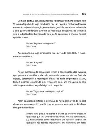 375Joseneide de Amorim Santos; Fabio Zoboli; Renato Izidoro da Silva; Elder Silva Correia
Com um corte, a cena seguinte traz Robert aproximando da pele de
Vera uma fagulha de fogo produzida por um isqueiro. Embora o foco do
momento seja o da inovação, no contexto geral da narrativa a referência
à pele queimada de Gal é patente; de modo que a objetividade científica
vela a subjetividade humana do desejo. Ao aproximar a chama, Robert
questiona Vera:
Robert:“Diga-me se te queima?”	
Vera:“Não”.
Aproximando o fogo ainda para mais perto da pele, Robert nova-
mente a questiona:
Robert:“E agora?”
Vera:“Não”.
	
Nesse momento da cena atual, temos a continuação dos eventos
que provam a resistência da pele articulada ao nome de sua falecida
esposa, certamente a motivação afetiva de toda empreitada. Assim,
Robert aparece colocando um recipiente com um mosquito dentro
sobre a pele de Vera, à qual dirige uma pergunta:
Robert:“Diga-me se o mosquito te pica?”
Vera:“Não”.
Além do diálogo, reforça a invenção da nova pele a voz de Robert
discursando num evento científico sobre seu estudo da pele artificial aos
seus pares cientistas:
Robert: “Esta pele é resistente à picada de qualquer inseto. O
que supõe que seja uma barreira natural à malária, por exemplo.
[...] Naturalmente tenho trabalhado um rigoroso controle de
qualidade nos tecidos implantados em mamíferos, em ratos
 