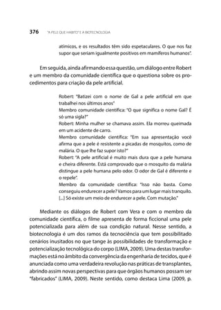 376 “A PELE QUE HABITO”E A BIOTECNOLOGIA
atímicos, e os resultados têm sido espetaculares. O que nos faz
supor que seriam igualmente positivos em mamíferos humanos”.
Em seguida, ainda afirmando essa questão, um diálogo entre Robert
e um membro da comunidade científica que o questiona sobre os pro-
cedimentos para criação da pele artificial.
Robert: “Batizei com o nome de Gal a pele artificial em que
trabalhei nos últimos anos”
Membro comunidade científica: “O que significa o nome Gal? É
só uma sigla?”
Robert: Minha mulher se chamava assim. Ela morreu queimada
em um acidente de carro.
Membro comunidade científica: “Em sua apresentação você
afirma que a pele é resistente a picadas de mosquitos, como de
malária. O que lhe faz supor isto?”
Robert: “A pele artificial é muito mais dura que a pele humana
e cheira diferente. Está comprovado que o mosquito da malária
distingue a pele humana pelo odor. O odor de Gal é diferente e
o repele”.
Membro da comunidade científica: “Isso não basta. Como
conseguiu endurecer a pele?Vamos para um lugar mais tranquilo.
[...] Só existe um meio de endurecer a pele. Com mutação.”
Mediante os diálogos de Robert com Vera e com o membro da
comunidade científica, o filme apresenta de forma ficcional uma pele
potencializada para além de sua condição natural. Nesse sentido, a
biotecnologia é um dos ramos da tecnociência que tem possibilitado
cenários inusitados no que tange às possibilidades de transformação e
potencialização tecnológica do corpo (LIMA, 2009). Uma destas transfor-
mações está no âmbito da convergência da engenharia de tecidos, que é
anunciada como uma verdadeira revolução nas práticas de transplantes,
abrindo assim novas perspectivas para que órgãos humanos possam ser
“fabricados” (LIMA, 2009). Neste sentido, como destaca Lima (2009, p.
 