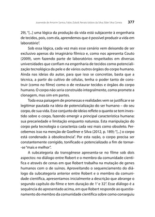 377Joseneide de Amorim Santos; Fabio Zoboli; Renato Izidoro da Silva; Elder Silva Correia
29), “[...] uma lógica da produção da vida está subjacente à engenharia
de tecidos, pois, com ela, aprendemos que é possível produzir a vida em
laboratório”.
Sob essa lógica, cada vez mais esse cenário vem deixando de ser
exclusivo apenas do imaginário fílmico e, como nos apresenta Couto
(2009), vem fazendo parte de laboratórios respeitados em diversas
universidades que confiam na engenharia de tecidos como potenciali-
zação tecnológica da pele e de vários outros órgãos do corpo humano.
Ainda nas ideias do autor, para que isso se concretize, basta que a
técnica, a partir do cultivo de células, tenha o poder tanto de cons-
truir (como no filme) como o de restaurar tecidos e órgãos do corpo
humano. O corpo não seria construído integralmente, como promete a
clonagem, mas sim em partes.
Toda essa paisagem de promessas e realidades vem se justificar e se
legitimar pautada na ideia de potencialização do ser humano – do seu
corpo, de sua vida. Esse conjunto de ideias reflete o quanto se tem inves-
tido sobre o corpo, fazendo emergir a principal característica humana:
sua precariedade e limitação enquanto natureza. Esta manipulação do
corpo pela tecnologia o caracteriza cada vez mais como obsoleto. Per-
cebemos isso na menção de Goellner e Silva (2012, p. 189): “[...] o corpo
está condenado à obsolescência”. Por esta razão, o corpo precisa ser
constantemente corrigido, tonificado e potencializado a fim de tornar-
-se“mais e melhor”.
A subcategoria da transgênese apresenta-se no filme sob dois
aspectos: no diálogo entre Robert e o membro da comunidade cientí-
fica e através de cenas em que Robert trabalha na mutação de genes
humanos com o de suínos. Aproveitando o sequenciamento do diá-
logo da subcategoria anterior entre Robert e o membro da comuni-
dade científica, apresentamos inicialmente a descrição que abrange o
segundo capítulo do filme e tem duração de 1’ e 32’’. Esse diálogo é a
sequência do apresentado acima, em que Robert responde ao questio-
namento do membro da comunidade científica sobre como conseguiu
 