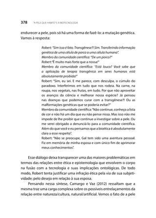 378 “A PELE QUE HABITO”E A BIOTECNOLOGIA
endurecer a pele, pois só há uma forma de fazê-lo: a mutação genética.
Vamos à resposta:
Robert: “Sim isso é fato. Transgênese?! Sim. Transferindo informação
genética de uma célula de porco a uma célula humana”.
Membro da comunidade científica: “De um porco?”
Robert:“É muito mais forte que a nossa!”
Membro da comunidade científica: “Está louco? Você sabe que
a aplicação de terapia transgênica em seres humanos está
absolutamente proibida!”
Robert: “Sim, eu sei. E me parece, com desculpa, o cúmulo do
paradoxo. Interferimos em tudo que nos rodeia. Na carne, na
roupa, nos vegetais, nas frutas, em tudo. Por que não aproveitar
os avanços da ciência e melhorar nossa espécie? Já pensou
nas doenças que podemos curar com a transgênese?! Ou as
malformações genéticas que se poderia evitar?”
Membro da comunidade científica:“Não continue, conheço a lista
de cor e não há um dia que eu não pense nisso. Mas isso não me
impede de lhe proibir que continue a investigar sobre a pele. Ou
me verei obrigado a denunciá-lo para a comunidade cientifica.
Além do que você e eu pensamos que a bioética é absolutamente
clara a esse respeito”.
Robert: “Não se preocupe, Gal tem sido uma aventura pessoal.
Fiz em memória de minha esposa e com único fim de aprimorar
meus conhecimentos”.
Esse diálogo deixa transparecer uma das maiores problemáticas em
termos das relações entre ética e epistemologia que envolvem o corpo
na fusão com a tecnologia e suas implicações ontológicas. De todo
modo, Robert tenta justificar uma infração ética pela via de sua subjeti-
vidade; pelo desejo em relação à sua esposa.
Pensando nessa síntese, Camargo e Vaz (2012) ressaltam que a
mesma traz uma carga complexa sobre os possíveis entrelaçamentos da
relação entre natureza/cultura, natural/artificial. Vemos o fato de a pele
 