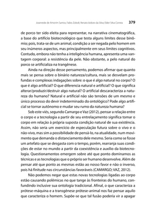 379Joseneide de Amorim Santos; Fabio Zoboli; Renato Izidoro da Silva; Elder Silva Correia
de porco ter sido eleita para representar, na narrativa cinematográfica,
a base do artifício biotecnológico que testa alguns limites desse binô-
mio; pois, trata-se de um animal, condição a ser negada pelo homem em
seu inúmeros aspectos, mas principalmente em seus limites cognitivos.
Contudo, embora não tenha a inteligência humana, apresenta uma van-
tagem corporal: a resistência da pele. Não obstante, a pelo natural do
porco se artificializa na trangênese.
Ainda na direção desse pensamento, podemos afirmar que quanto
mais se pensa sobre o binário natureza/cultura, mais se desvelam pro-
fundas e complexas indagações sobre: o que é algo natural no corpo? O
que é algo artificial? O que diferencia natural e artificial? O que significa
alterar/produzir/destruir algo natural? O artificial descaracteriza a natu-
reza do humano? Natural e artificial não são tensões de um mesmo e
único processo do devir indeterminado do ontológico? Pode algo artifi-
cial se tornar autônomo e mudar seu rumo da natureza humana?
Sob este viés, segundo Camargo eVaz (2012), pensar a relação entre
o corpo e a tecnologia a partir de seu entrelaçamento significa tomar o
corpo em relação à própria suposta condição natural de sua existência.
Assim, não seria um exercício de especulação futura sobre o vivo e o
não-vivo, mas sim a possibilidade de pensá-lo, na atualidade, num movi-
mento que demanda o distanciamento dele mesmo. Seria como se fosse
um artefato que se desgasta com o tempo, porém, rearranja suas condi-
ções de estar no mundo a partir da coexistência e auxílio da biotecno-
logia. Questionamentos emergem sobre até que ponto dominamos as
técnicas e as tecnologias que o próprio ser humano desenvolve. Além de
pensar até que ponto as mesmas estão ao nosso favor e não o inverso,
pois há finitude nas circunstâncias favoráveis (CAMARGO; VAZ, 2012).
Não podemos negar que estas novas tecnologias ligadas ao corpo
estão causando polêmicas no que tange às fronteiras do humano, con-
fundindo inclusive sua ontologia tradicional. Afinal, o que caracteriza a
prótese-máquina e a transgênese prótese-animal nos faz pensar aquilo
que caracteriza o homem. Supõe-se que tal fusão poderia vir a apagar
 