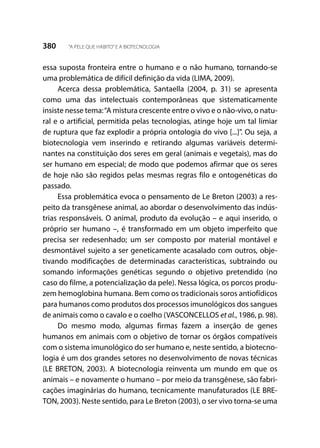 380 “A PELE QUE HABITO”E A BIOTECNOLOGIA
essa suposta fronteira entre o humano e o não humano, tornando-se
uma problemática de difícil definição da vida (LIMA, 2009).
Acerca dessa problemática, Santaella (2004, p. 31) se apresenta
como uma das intelectuais contemporâneas que sistematicamente
insiste nesse tema:“A mistura crescente entre o vivo e o não-vivo, o natu-
ral e o artificial, permitida pelas tecnologias, atinge hoje um tal limiar
de ruptura que faz explodir a própria ontologia do vivo [...]”. Ou seja, a
biotecnologia vem inserindo e retirando algumas variáveis determi-
nantes na constituição dos seres em geral (animais e vegetais), mas do
ser humano em especial; de modo que podemos afirmar que os seres
de hoje não são regidos pelas mesmas regras filo e ontogenéticas do
passado.
Essa problemática evoca o pensamento de Le Breton (2003) a res-
peito da transgênese animal, ao abordar o desenvolvimento das indús-
trias responsáveis. O animal, produto da evolução – e aqui inserido, o
próprio ser humano –, é transformado em um objeto imperfeito que
precisa ser redesenhado; um ser composto por material montável e
desmontável sujeito a ser geneticamente acasalado com outros, obje-
tivando modificações de determinadas características, subtraindo ou
somando informações genéticas segundo o objetivo pretendido (no
caso do filme, a potencialização da pele). Nessa lógica, os porcos produ-
zem hemoglobina humana. Bem como os tradicionais soros antiofídicos
para humanos como produtos dos processos imunológicos dos sangues
de animais como o cavalo e o coelho (VASCONCELLOS et al., 1986, p. 98).
Do mesmo modo, algumas firmas fazem a inserção de genes
humanos em animais com o objetivo de tornar os órgãos compatíveis
com o sistema imunológico do ser humano e, neste sentido, a biotecno-
logia é um dos grandes setores no desenvolvimento de novas técnicas
(LE BRETON, 2003). A biotecnologia reinventa um mundo em que os
animais – e novamente o humano – por meio da transgênese, são fabri-
cações imaginárias do humano, tecnicamente manufaturados (LE BRE-
TON, 2003). Neste sentido, para Le Breton (2003), o ser vivo torna-se uma
 
