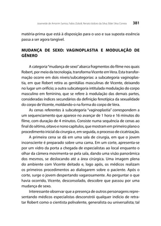 381Joseneide de Amorim Santos; Fabio Zoboli; Renato Izidoro da Silva; Elder Silva Correia
matéria-prima que está à disposição para o uso e sua suposta essência
passa a ser agora tangível.
MUDANÇA DE SEXO: VAGINOPLASTIA E MODULAÇÃO DE
GÊNERO
A categoria“mudança de sexo”abarca fragmentos do filme nos quais
Robert, por meio da tecnologia, transformaVicente emVera. Esta transfor-
mação ocorre em dois níveis/subcategorias: a subcategoria vaginoplas-
tia, em que Robert retira as genitálias masculinas de Vicente, deixando
no lugar um orifício; a outra subcategoria intitulada modulação do corpo
masculino em feminino, que se refere à modulação das demais partes,
consideradas índices secundários da definição fenotípica da sexualidade
do corpo de Vicente, moldando-o na forma do corpo de Vera.
As cenas referentes à subcategoria “vaginoplastia” correspondem a
um sequenciamento que aparece no avançar de 1 hora e 16 minutos do
filme, com duração de 4 minutos. Consiste numa sequência de cenas ao
finaldosétimo,oitavoenonocapítulos,quemostramemprimeiroplanoo
procedimento inicial da cirurgia e, em seguida, o processo de cicatrização.
A primeira cena se dá em uma sala de cirurgia, em que o jovem
inconsciente é preparado sobre uma cama. Em um corte, apresenta-se
por um vidro da porta a chegada de especialistas ao local enquanto o
olhar da câmera movimenta-se pela sala, dando uma visão panorâmica
dos mesmos, se deslocando até a área cirúrgica. Uma imagem plena
do ambiente com Vicente deitado e, logo após, os médicos realizam
os primeiros procedimentos ao dialogarem sobre o paciente. Após o
corte, surge o jovem despertando vagarosamente. Ao perguntar o que
havia ocorrido, Vicente, desconsolado, descobre que passou por uma
mudança de sexo.
Interessante observar que a presença de outros personagens repre-
sentando médicos especialistas desconstrói qualquer indício de retra-
tar Robert como o cientista polivalente, generalista ou universalista; tal
 