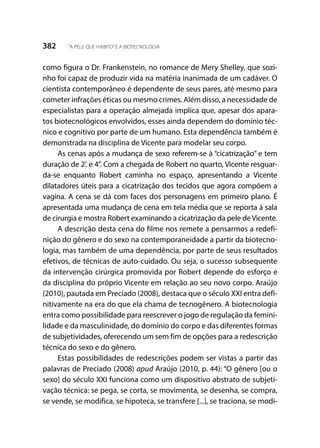 382 “A PELE QUE HABITO”E A BIOTECNOLOGIA
como figura o Dr. Frankenstein, no romance de Mery Shelley, que sozi-
nho foi capaz de produzir vida na matéria inanimada de um cadáver. O
cientista contemporâneo é dependente de seus pares, até mesmo para
cometer infrações éticas ou mesmo crimes. Além disso, a necessidade de
especialistas para a operação almejada implica que, apesar dos apara-
tos biotecnológicos envolvidos, esses ainda dependem do domínio téc-
nico e cognitivo por parte de um humano. Esta dependência também é
demonstrada na disciplina de Vicente para modelar seu corpo.
As cenas após a mudança de sexo referem-se à “cicatrização” e tem
duração de 2’. e 4’’. Com a chegada de Robert no quarto, Vicente resguar-
da-se enquanto Robert caminha no espaço, apresentando a Vicente
dilatadores úteis para a cicatrização dos tecidos que agora compõem a
vagina. A cena se dá com faces dos personagens em primeiro plano. É
apresentada uma mudança de cena em tela média que se reporta à sala
de cirurgia e mostra Robert examinando a cicatrização da pele deVicente.
A descrição desta cena do filme nos remete a pensarmos a redefi-
nição do gênero e do sexo na contemporaneidade a partir da biotecno-
logia, mas também de uma dependência, por parte de seus resultados
efetivos, de técnicas de auto-cuidado. Ou seja, o sucesso subsequente
da intervenção cirúrgica promovida por Robert depende do esforço e
da disciplina do próprio Vicente em relação ao seu novo corpo. Araújo
(2010), pautada em Preciado (2008), destaca que o século XXI entra defi-
nitivamente na era do que ela chama de tecnogênero. A biotecnologia
entra como possibilidade para reescrever o jogo de regulação da femini-
lidade e da masculinidade, do domínio do corpo e das diferentes formas
de subjetividades, oferecendo um sem fim de opções para a redescrição
técnica do sexo e do gênero.
Estas possibilidades de redescrições podem ser vistas a partir das
palavras de Preciado (2008) apud Araújo (2010, p. 44): “O gênero [ou o
sexo] do século XXI funciona como um dispositivo abstrato de subjeti-
vação técnica: se pega, se corta, se movimenta, se desenha, se compra,
se vende, se modifica, se hipoteca, se transfere [...], se traciona, se modi-
 