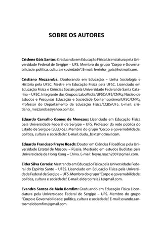 SOBRE OS AUTORES
Crislene Góis Santos: Graduanda em Educação Física Licenciatura pela Uni-
versidade Federal de Sergipe – UFS. Membro do grupo “Corpo e Governa-
bilidade: política, cultura e sociedade”. E-mail: leninha_gois@hotmail.com.
Cristiano Mezzaroba: Doutorando em Educação – Linha Sociologia e
História pela UFSC. Mestre em Educação Física pela UFSC. Licenciado em
Educação Física e Ciências Sociais pela Universidade Federal de Santa Cata-
rina – UFSC. Integrante dos Grupos: LaboMidia/UFSC/UFS/CNPq; Núcleo de
Estudos e Pesquisas Educação e Sociedade Contemporânea/UFSC/CNPq.
Professor do Departamento de Educação Física/CCBS/UFS. E-mail:  cris-
tiano_mezzaroba@yahoo.com.br.
Eduardo Carvalho Gomes de Menezes: Licenciado em Educação Física
pela Universidade Federal de Sergipe – UFS. Professor da rede pública do
Estado de Sergipe (SEED-SE). Membro do grupo “Corpo e governabilidade:
política, cultura e sociedade”. E-mail: dudu_bskt@hotmail.com.
Eduardo Francisco Freyre Roach: Doutor em Ciências Filosóficas pela Uni-
versidade Estatal de Moscou – Rússia. Mestrado em estudos Budistas pela
Universidade de Hong Kong – China. E-mail: freyre.roach2007@gmail.com.
Elder Silva Correia: Mestrando em Educação Física pela Universidade Fede-
ral do Espírito Santo – UFES. Licenciado em Educação Física pela Universi-
dade Federal de Sergipe – UFS. Membro do grupo“Corpo e governabilidade:
política, cultura e sociedade”. E-mail: eldercorreia21@gmail.com.
Evandro Santos de Melo Bomfim: Graduando em Educação Física Licen-
ciatura pela Universidade Federal de Sergipe – UFS. Membro do grupo
“Corpo e Governabilidade: política, cultura e sociedade”. E-mail: evando.san-
tosmelobomfim@gmail.com.
 