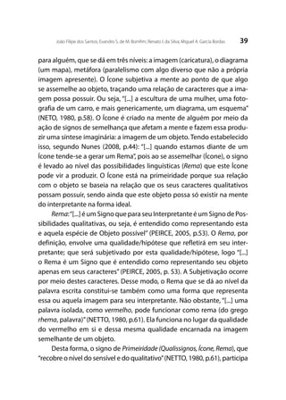 39João Filipe dos Santos; Evandro S. de M. Bomfim; Renato I. da Silva; Miguel A. García Bordas
para alguém, que se dá em três níveis: a imagem (caricatura), o diagrama
(um mapa), metáfora (paralelismo com algo diverso que não a própria
imagem apresente). O Ícone subjetiva a mente ao ponto de que algo
se assemelhe ao objeto, traçando uma relação de caracteres que a ima-
gem possa possuir. Ou seja, “[...] a escultura de uma mulher, uma foto-
grafia de um carro, e mais genericamente, um diagrama, um esquema”
(NETO, 1980, p.58). O Ícone é criado na mente de alguém por meio da
ação de signos de semelhança que afetam a mente e fazem essa produ-
zir uma síntese imaginária: a imagem de um objeto. Tendo estabelecido
isso, segundo Nunes (2008, p.44): “[...] quando estamos diante de um
Ícone tende-se a gerar um Rema”, pois ao se assemelhar (Ícone), o signo
é levado ao nível das possibilidades linguísticas (Rema) que este Ícone
pode vir a produzir. O Ícone está na primeiridade porque sua relação
com o objeto se baseia na relação que os seus caracteres qualitativos
possam possuir, sendo ainda que este objeto possa só existir na mente
do interpretante na forma ideal.
Rema:“[...] é um Signo que para seu Interpretante é um Signo de Pos-
sibilidades qualitativas, ou seja, é entendido como representando esta
e aquela espécie de Objeto possível” (PEIRCE, 2005, p.53). O Rema, por
definição, envolve uma qualidade/hipótese que refletirá em seu inter-
pretante; que será subjetivado por esta qualidade/hipótese, logo “[...]
o Rema é um Signo que é entendido como representando seu objeto
apenas em seus caracteres” (PEIRCE, 2005, p. 53). A Subjetivação ocorre
por meio destes caracteres. Desse modo, o Rema que se dá ao nível da
palavra escrita constitui-se também como uma forma que representa
essa ou aquela imagem para seu interpretante. Não obstante, “[...] uma
palavra isolada, como vermelho, pode funcionar como rema (do grego
rhema, palavra)”(NETTO, 1980, p.61). Ela funciona no lugar da qualidade
do vermelho em si e dessa mesma qualidade encarnada na imagem
semelhante de um objeto.
Desta forma, o signo de Primeiridade (Qualissignos, Ícone, Rema), que
“recobre o nível do sensível e do qualitativo”(NETTO, 1980, p.61), participa
 