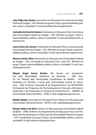 391CORPO E GOVERNABILIDADE
João Filipe dos Santos: Licenciado em Educação Física pela Universidade
Federal de Sergipe – UFS. Membro do grupo“Corpo e governabilidade: polí-
tica, cultura e sociedade”. E-mail: joao.filipe.dos.stos@gmail.com .
Josineide de Amorim Santos: Graduanda em Educação Física Licenciatura
pela Universidade Federal de Sergipe – UFS. Membro do grupo “Corpo e
Governabilidade: política, cultura e sociedade”. E-mail: josineideamorim_@
hotmail.com.
Luana Alves dos Santos: Graduanda em Educação Física Licenciatura pela
Universidade Feral de Sergipe – UFS. Membro do grupo “Corpo e governa-
bilidade: política, cultura e sociedade”. E-mail: luana.adsantos1@gmail.com.
Monara Santos Silva: Mestranda em Educação pela Universidade Federal
de Sergipe – UFS. Licenciada em Educação Física pela UFS. Membro do
grupo “Corpo e governabilidade: política, cultura e sociedade”. E-mail: nara.
codap@gmail.com.
Miguel Angel Garcia Bordas: Pós Doutor em Sociosemió-
tica pela Universidade Autônoma de Barcelona – UAB. Dou-
tor em Filosofia pela Universidade Complutense de Madrid – UCM.
Graduado em Filosofia e Letras pela Universidade Central de Barce-
lona – UCB. Professor Associado IV do Departamento I da FACED/UFBA
Participante dos Programas de Pós-Graduação em Educação, Mestrado e
Doutorado e do Doutorado em Difusão do Conhecimento – DMMDC da
Universidade Federal da Bahia – UFBA. E-mail: magbordas@gmail.com.
Natalia Takaki: Licenciada em Educação Física e Mestre em Educação pela
Universidade Federal do Paraná – UFPR. E-mail: nataliatakaki@gmail.com.
Renato Izidoro da Silva: Doutor em Educação pela Universidade Federal
da Bahia – UFBA. Professor do Departamento de Educação Física e do Pro-
grama de Pós-graduação em Educação da Universidade Federal de Sergipe
– UFS. Coordenador do grupo “Corpo e governabilidade: política, cultura e
sociedade”. E-mail: izidoro.renato@gmail.com.
 