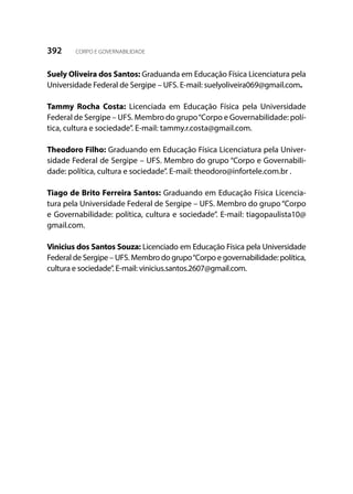 392 CORPO E GOVERNABILIDADE
Suely Oliveira dos Santos: Graduanda em Educação Física Licenciatura pela
Universidade Federal de Sergipe – UFS. E-mail: suelyoliveira069@gmail.com.
Tammy Rocha Costa: Licenciada em Educação Física pela Universidade
Federal de Sergipe – UFS. Membro do grupo“Corpo e Governabilidade: polí-
tica, cultura e sociedade”. E-mail: tammy.r.costa@gmail.com.
Theodoro Filho: Graduando em Educação Física Licenciatura pela Univer-
sidade Federal de Sergipe – UFS. Membro do grupo “Corpo e Governabili-
dade: política, cultura e sociedade”. E-mail: theodoro@infortele.com.br .
Tiago de Brito Ferreira Santos: Graduando em Educação Física Licencia-
tura pela Universidade Federal de Sergipe – UFS. Membro do grupo“Corpo
e Governabilidade: política, cultura e sociedade”. E-mail: tiagopaulista10@
gmail.com.
Vinicius dos Santos Souza: Licenciado em Educação Física pela Universidade
Federal de Sergipe – UFS. Membro do grupo“Corpo e governabilidade: política,
cultura e sociedade”. E-mail: vinicius.santos.2607@gmail.com.
 