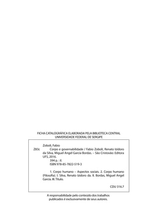 A responsabilidade pelo conteúdo dos trabalhos
publicados é exclusivamente de seus autores.
	 Zoboli, Fabio
Z83c 		 Corpo e governabilidade / Fabio Zoboli, Renato Izidoro
da Silva, Miguel Angel García Bordas. – São Cristovão: Editora
UFS, 2016.
		 394 p. : il.
		 ISBN 978-85-7822-519-3
		 1. Corpo humano – Aspectos sociais. 2. Corpo humano
(Filosofia). I. Silva, Renato Izidoro da. II. Bordas, Miguel Angel
García. III. Título.
CDU 316.7
FICHA CATALOGRÁFICA ELABORADA PELA BIBLIOTECA CENTRAL
UNIVERSIDADE FEDERAL DE SERGIPE
 