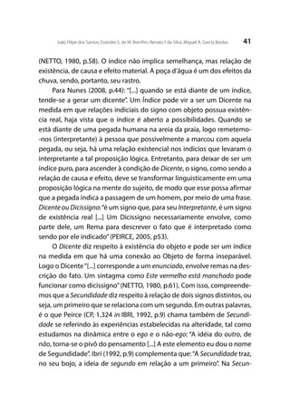 41João Filipe dos Santos; Evandro S. de M. Bomfim; Renato I. da Silva; Miguel A. García Bordas
(NETTO, 1980, p.58). O índice não implica semelhança, mas relação de
existência, de causa e efeito material. A poça d’água é um dos efeitos da
chuva, sendo, portanto, seu rastro.
Para Nunes (2008, p.44): “[...] quando se está diante de um índice,
tende-se a gerar um dicente”. Um Índice pode vir a ser um Dicente na
medida em que relações indiciais do signo com objeto possua existên-
cia real, haja vista que o índice é aberto a possibilidades. Quando se
está diante de uma pegada humana na areia da praia, logo remetemo-
-nos (interpretante) à pessoa que possivelmente a marcou com aquela
pegada, ou seja, há uma relação existencial nos indícios que levaram o
interpretante a tal proposição lógica. Entretanto, para deixar de ser um
índice puro, para ascender à condição de Dicente, o signo, como sendo a
relação de causa e efeito, deve se transformar linguisticamente em uma
proposição lógica na mente do sujeito, de modo que esse possa afirmar
que a pegada indica a passagem de um homem, por meio de uma frase.
Dicente ou Dicissigno:“é um signo que, para seu Interpretante, é um signo
de existência real [...] Um Dicissigno necessariamente envolve, como
parte dele, um Rema para descrever o fato que é interpretado como
sendo por ele indicado”(PEIRCE, 2005, p53).
O Dicente diz respeito à existência do objeto e pode ser um índice
na medida em que há uma conexão ao Objeto de forma inseparável.
Logo o Dicente“[...] corresponde a um enunciado, envolve remas na des-
crição do fato. Um sintagma como Este vermelho está manchado pode
funcionar como dicissigno”(NETTO, 1980, p.61). Com isso, compreende-
mos que a Secundidade diz respeito à relação de dois signos distintos, ou
seja, um primeiro que se relaciona com um segundo. Em outras palavras,
é o que Peirce (CP, 1.324 in IBRI, 1992, p.9) chama também de Secundi-
dade se referindo às experiências estabelecidas na alteridade, tal como
estudamos na dinâmica entre o ego e o não-ego: “A idéia do outro, de
não, torna-se o pivô do pensamento [...] A este elemento eu dou o nome
de Segundidade”. Ibri (1992, p.9) complementa que:“A Secundidade traz,
no seu bojo, a ideia de segundo em relação a um primeiro”. Na Secun-
 