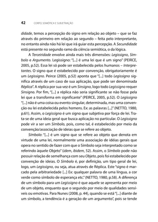 42 CORPO, SEMIÓTICA E SUBJETIVAÇÃO
didade, temos a percepção do signo em relação ao objeto – que se faz
através do primeiro em relação ao segundo – feita pelo interpretante,
no entanto ainda não há lei que irá guiar esta percepção. A Secundidade
está presente no segundo ramo da ciência semiótica, o da lógica.
A Terceiridade envolve ainda mais três dimensões: Legissigno, Sím-
bolo e Argumento. Legissigno: “[...] é uma lei que é um signo” (PEIRCE,
2005, p.52). Essa lei só pode ser estabelecida pelos humanos – Interpre-
tantes. O signo que é estabelecido por convenção, obrigatoriamente é
um Legissigno. Peirce (2005, p.52) aponta que “[...] todo Legissigno sig-
nifica através de um caso de sua aplicação, que pode ser denominada
Réplica”. A réplica por sua vez é um Sinsigno, logo todo Legissigno requer
Sinsigno. Por fim, “[...] a réplica não seria significante se não fosse pela
lei que a transforma em significante” (PEIRCE, 2005, p.52). O Legissigno
“[...] não é uma coisa ou evento singular, determinada, mas uma conven-
ção ou lei estabelecida pelos homens. Ex: as palavras [...]”(NETTO, 1980,
p.61). Assim, o Legissigno é um signo que subjetiva por força de lei. Tra-
ta-se de uma ideia geral que busca aplicação no particular. O Legissigno
pode vir a ser um Símbolo, pois, como tal, é estabelecido por meio da
convenção/associação de ideias que se refere ao objeto.
Símbolo: “[...] é um signo que se refere ao objeto que denota em
virtude de uma lei, normalmente uma associação de idéias gerais que
opera no sentido de fazer com que o Símbolo seja interpretado como se
referindo àquele Objeto” (idem, ibidem, 52). Assim, o Símbolo pode não
possuir relação de semelhança com seu Objeto, pois foi estabelecido por
convenção de ideias. O Símbolo é, por definição, um tipo geral de lei,
logo, um Legissigno, ou seja, atua através de Réplica. Este “signo é mar-
cado pela arbitrariedade [...] Ex: qualquer palavra de uma língua, a cor
verde como símbolo de esperança etc.”(NETTO, 1980, p.58). A diferença
de um símbolo para um Legissigno é que aquele se apresenta por meio
de um objeto, enquanto que o segundo por meio de qualidades sensí-
veis ou emotivas. Para Nunes (2008, p. 44), quando se está“[...] diante de
um símbolo, a tendência é a geração de um argumento”, pois se tende
 