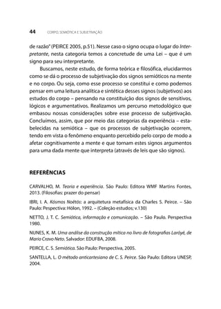 44 CORPO, SEMIÓTICA E SUBJETIVAÇÃO
de razão”(PEIRCE 2005, p.51). Nesse caso o signo ocupa o lugar do Inter-
pretante, nesta categoria temos a concretude de uma Lei – que é um
signo para seu interpretante.
Buscamos, neste estudo, de forma teórica e filosófica, elucidarmos
como se dá o processo de subjetivação dos signos semióticos na mente
e no corpo. Ou seja, como esse processo se constitui e como podemos
pensar em uma leitura analítica e sintética desses signos (subjetivos) aos
estudos do corpo – pensando na constituição dos signos de sensitivos,
lógicos e argumentativos. Realizamos um percurso metodológico que
embasou nossas considerações sobre esse processo de subjetivação.
Concluímos, assim, que por meio das categorias da experiência – esta-
belecidas na semiótica – que os processos de subjetivação ocorrem,
tendo em vista o fenômeno enquanto percebido pelo corpo de modo a
afetar cognitivamente a mente e que tornam estes signos argumentos
para uma dada mente que interpreta (através de leis que são signos).
REFERÊNCIAS
CARVALHO, M. Teoria e experiência. São Paulo: Editora WMF Martins Fontes,
2013. (Filosofias: prazer do pensar)
IBRI, I. A. Kósmos Noêtós: a arquitetura metafísica da Charles S. Peirce. – São
Paulo: Pespectiva: Hólon, 1992. – (Coleção estudos; v.130)
NETTO, J. T. C. Semiótica, informação e comunicação. – São Paulo. Perspectiva
1980.
NUNES, K. M. Uma análise da construção mítica no livro de fotografias Laróyé, de
Mario Cravo Neto. Salvador: EDUFBA, 2008.
PEIRCE, C. S. Semiótica. São Paulo: Perspectiva, 2005.
SANTELLA, L. O método anticartesiano de C. S. Peirce. São Paulo: Editora UNESP,
2004.
 