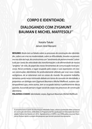 CORPO E IDENTIDADE:
DIALOGANDO COM ZYGMUNT
BAUMAN E MICHEL MAFFESOLI1*
Natalia Takaki
Jaison José Bassani
RESUMO: Muito tem se falado sobre os processos de construção das identida-
des, sobre sua crise na modernidade, sobre as dificuldades, levadas ao paroxis-
mo nos dias de hoje, de construirmos um “sentimento de pertencimento”, sobre-
tudo por conta da velocidade das transformações e da efemeridade de nossos
“projetos” de vida, do papel das novas ferramentas de comunicação neste pro-
cesso. Nesse contexto, o lugar ocupado pelo corpo e suas expressões em nos-
sas construções identitárias foi profundamente afetado por esse novo modo,
vertiginoso, de se relacionar com as coisas do mundo. No presente trabalho,
tomamos parte nesse intrincado debate em torno do conceito de identidade, e
propomos um diálogo com Zygmunt Bauman e Michel Maffesoli, autores con-
temporâneos que, entre outros, tem se ocupado teórica e politicamente dessa
questão, buscando pensar o lugar social do corpo nos processos de construção
identitária.
PALAVRAS-CHAVE: Identidade; corpo; Zygmunt Bauman; Michel Maffesoli.
*
	 O presente texto é parte da dissertação intitulada Corpo, cultura e juventude nikkei: processos
de construção identitária, defendida no Programa de Pós-graduação em Educação da Univer-
sidade Federal do Paraná em 2012. Agradecemos a CAPES e ao CNPq pelos recursos finan-
ceiros (bolsa e apoio a projeto de pesquisa) que tornam possível essa pesquisa.
 