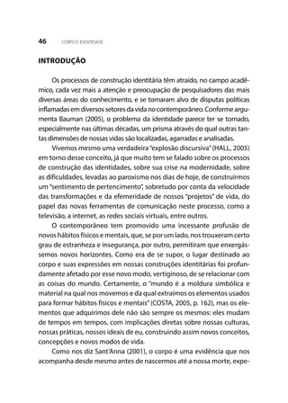 46 CORPO E IDENTIDADE
INTRODUÇÃO
Os processos de construção identitária têm atraído, no campo acadê-
mico, cada vez mais a atenção e preocupação de pesquisadores das mais
diversas áreas do conhecimento, e se tornaram alvo de disputas políticas
inflamadasemdiversossetoresdavidanocontemporâneo.Conformeargu-
menta Bauman (2005), o problema da identidade parece ter se tornado,
especialmente nas últimas décadas, um prisma através do qual outras tan-
tas dimensões de nossas vidas são localizadas, agarradas e analisadas.
Vivemos mesmo uma verdadeira“explosão discursiva”(HALL, 2005)
em torno desse conceito, já que muito tem se falado sobre os processos
de construção das identidades, sobre sua crise na modernidade, sobre
as dificuldades, levadas ao paroxismo nos dias de hoje, de construirmos
um “sentimento de pertencimento”, sobretudo por conta da velocidade
das transformações e da efemeridade de nossos “projetos” de vida, do
papel das novas ferramentas de comunicação neste processo, como a
televisão, a internet, as redes sociais virtuais, entre outros.
O contemporâneo tem promovido uma incessante profusão de
novos hábitos físicos e mentais, que, se por um lado, nos trouxeram certo
grau de estranheza e insegurança, por outro, permitiram que enxergás-
semos novos horizontes. Como era de se supor, o lugar destinado ao
corpo e suas expressões em nossas construções identitárias foi profun-
damente afetado por esse novo modo, vertiginoso, de se relacionar com
as coisas do mundo. Certamente, o “mundo é a moldura simbólica e
material na qual nos movemos e da qual extraímos os elementos usados
para formar hábitos físicos e mentais”(COSTA, 2005, p. 162), mas os ele-
mentos que adquirimos dele não são sempre os mesmos: eles mudam
de tempos em tempos, com implicações diretas sobre nossas culturas,
nossas práticas, nossos ideais de eu, construindo assim novos conceitos,
concepções e novos modos de vida.
Como nos diz Sant’Anna (2001), o corpo é uma evidência que nos
acompanha desde mesmo antes de nascermos até a nossa morte, expe-
 