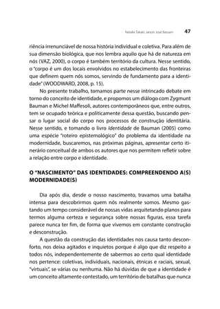 47Natalia Takaki; Jaison José Bassani
riência irrenunciável de nossa história individual e coletiva. Para além de
sua dimensão biológica, que nos lembra aquilo que há de natureza em
nós (VAZ, 2000), o corpo é também território da cultura. Nesse sentido,
o “corpo é um dos locais envolvidos no estabelecimento das fronteiras
que definem quem nós somos, servindo de fundamento para a identi-
dade”(WOODWARD, 2008, p. 15).
No presente trabalho, tomamos parte nesse intrincado debate em
torno do conceito de identidade, e propomos um diálogo com Zygmunt
Bauman e Michel Maffesoli, autores contemporâneos que, entre outros,
tem se ocupado teórica e politicamente dessa questão, buscando pen-
sar o lugar social do corpo nos processos de construção identitária.
Nesse sentido, e tomando o livro Identidade de Bauman (2005) como
uma espécie “roteiro epistemológico” do problema da identidade na
modernidade, buscaremos, nas próximas páginas, apresentar certo iti-
nerário conceitual de ambos os autores que nos permitem refletir sobre
a relação entre corpo e identidade.
O “NASCIMENTO” DAS IDENTIDADES: COMPREENDENDO A(S)
MODERNIDADE(S)
Dia após dia, desde o nosso nascimento, travamos uma batalha
intensa para descobrirmos quem nós realmente somos. Mesmo gas-
tando um tempo considerável de nossas vidas arquitetando planos para
termos alguma certeza e segurança sobre nossas figuras, essa tarefa
parece nunca ter fim, de forma que vivemos em constante construção
e desconstrução.
A questão da construção das identidades nos causa tanto descon-
forto, nos deixa agitados e inquietos porque é algo que diz respeito a
todos nós, independentemente de sabermos ao certo qual identidade
nos pertence: coletivas, individuais, nacionais, étnicas e raciais, sexual,
“virtuais”, se várias ou nenhuma. Não há dúvidas de que a identidade é
um conceito altamente contestado, um território de batalhas que nunca
 