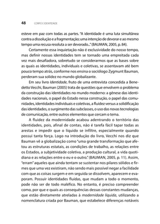 48 CORPO E IDENTIDADE
esteve em paz com todas as partes. “A identidade é uma luta simultânea
contraadissoluçãoeafragmentação;umaintençãodedevorareaomesmo
tempo uma recusa resoluta a ser devorado...”(BAUMAN, 2005, p. 84).
Certamente essa inquietação não é exclusividade do nosso tempo,
mas definir nossas identidades tem se tornado uma empreitada cada
vez mais desafiadora, sobretudo se considerarmos que as bases sobre
as quais as identidades, individuais e coletivas, se assentavam até bem
pouco tempo atrás, conforme nos ensina o sociólogo Zygmunt Bauman,
perderam sua solidez no mundo globalizante.
Em seu livro Identidade, fruto de uma entrevista concedida a Bene-
dettoVecchi, Bauman (2005) trata de questões que envolvem o problema
da construção das identidades no mundo moderno: a gênese das identi-
dades nacionais, o papel do Estado nessa construção, o papel das comu-
nidades, identidades individuais e coletivas, a fluidez versus a solidificação
das identidades, o surgimento das subclasses, o uso das novas tecnologias
de comunicação, entre outros elementos que cercam o tema.
A fluidez da modernidade acabou adentrando o território das
identidades, pois, afinal de contas, não é tarefa fácil tapar todas as
arestas e impedir que o líquido se infiltre, especialmente quando
possui tanta força. Logo na introdução do livro, Vecchi nos diz que
Bauman vê a globalização como “uma grande transformação que afe-
tou as estruturas estatais, as condições de trabalho, as relações entre
os Estados, a subjetividade coletiva, a produção cultural, a vida quoti-
diana e as relações entre o eu e o outro.”(BAUMAN, 2005, p. 11). Assim,
“erram”aqueles que ainda tentam se sustentar nos pilares sólidos e fir-
mes que uma vez existiram, não sendo mais possível negar a facilidade
com que as coisas surgem e em seguida se dissolvem, aparecem e eva-
poram. Possuir identidades fluídas, que mudam a todo o momento,
pode não ser de todo maléfico. No entanto, é preciso compreender
como, por que e quais as consequências dessas constantes mudanças,
que estão diretamente atreladas à modernidade líquida, utilizando a
nomenclatura criada por Bauman, que estabelece diferenças notáveis
 