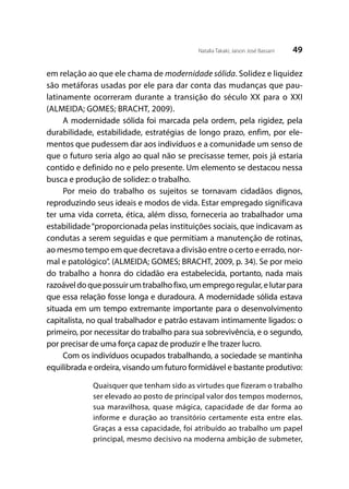 49Natalia Takaki; Jaison José Bassani
em relação ao que ele chama de modernidade sólida. Solidez e liquidez
são metáforas usadas por ele para dar conta das mudanças que pau-
latinamente ocorreram durante a transição do século XX para o XXI
(ALMEIDA; GOMES; BRACHT, 2009).
A modernidade sólida foi marcada pela ordem, pela rigidez, pela
durabilidade, estabilidade, estratégias de longo prazo, enfim, por ele-
mentos que pudessem dar aos indivíduos e a comunidade um senso de
que o futuro seria algo ao qual não se precisasse temer, pois já estaria
contido e definido no e pelo presente. Um elemento se destacou nessa
busca e produção de solidez: o trabalho.
Por meio do trabalho os sujeitos se tornavam cidadãos dignos,
reproduzindo seus ideais e modos de vida. Estar empregado significava
ter uma vida correta, ética, além disso, forneceria ao trabalhador uma
estabilidade“proporcionada pelas instituições sociais, que indicavam as
condutas a serem seguidas e que permitiam a manutenção de rotinas,
ao mesmo tempo em que decretava a divisão entre o certo e errado, nor-
mal e patológico”. (ALMEIDA; GOMES; BRACHT, 2009, p. 34). Se por meio
do trabalho a honra do cidadão era estabelecida, portanto, nada mais
razoáveldoquepossuirumtrabalhofixo,umempregoregular,elutarpara
que essa relação fosse longa e duradoura. A modernidade sólida estava
situada em um tempo extremante importante para o desenvolvimento
capitalista, no qual trabalhador e patrão estavam intimamente ligados: o
primeiro, por necessitar do trabalho para sua sobrevivência, e o segundo,
por precisar de uma força capaz de produzir e lhe trazer lucro.
Com os indivíduos ocupados trabalhando, a sociedade se mantinha
equilibrada e ordeira, visando um futuro formidável e bastante produtivo:
Quaisquer que tenham sido as virtudes que fizeram o trabalho
ser elevado ao posto de principal valor dos tempos modernos,
sua maravilhosa, quase mágica, capacidade de dar forma ao
informe e duração ao transitório certamente esta entre elas.
Graças a essa capacidade, foi atribuído ao trabalho um papel
principal, mesmo decisivo na moderna ambição de submeter,
 