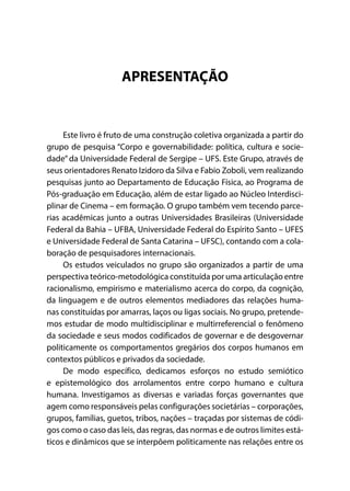 APRESENTAÇÃO
Este livro é fruto de uma construção coletiva organizada a partir do
grupo de pesquisa “Corpo e governabilidade: política, cultura e socie-
dade” da Universidade Federal de Sergipe – UFS. Este Grupo, através de
seus orientadores Renato Izidoro da Silva e Fabio Zoboli, vem realizando
pesquisas junto ao Departamento de Educação Física, ao Programa de
Pós-graduação em Educação, além de estar ligado ao Núcleo Interdisci-
plinar de Cinema – em formação. O grupo também vem tecendo parce-
rias acadêmicas junto a outras Universidades Brasileiras (Universidade
Federal da Bahia – UFBA, Universidade Federal do Espírito Santo – UFES
e Universidade Federal de Santa Catarina – UFSC), contando com a cola-
boração de pesquisadores internacionais.
Os estudos veiculados no grupo são organizados a partir de uma
perspectiva teórico-metodológica constituída por uma articulação entre
racionalismo, empirismo e materialismo acerca do corpo, da cognição,
da linguagem e de outros elementos mediadores das relações huma-
nas constituídas por amarras, laços ou ligas sociais. No grupo, pretende-
mos estudar de modo multidisciplinar e multirreferencial o fenômeno
da sociedade e seus modos codificados de governar e de desgovernar
politicamente os comportamentos gregários dos corpos humanos em
contextos públicos e privados da sociedade.
De modo específico, dedicamos esforços no estudo semiótico
e epistemológico dos arrolamentos entre corpo humano e cultura
humana. Investigamos as diversas e variadas forças governantes que
agem como responsáveis pelas configurações societárias – corporações,
grupos, famílias, guetos, tribos, nações – traçadas por sistemas de códi-
gos como o caso das leis, das regras, das normas e de outros limites está-
ticos e dinâmicos que se interpõem politicamente nas relações entre os
 