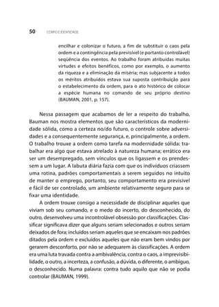 50 CORPO E IDENTIDADE
encilhar e colonizar o futuro, a fim de substituir o caos pela
ordem e a contingência pela previsível (e portanto controlável)
seqüência dos eventos. Ao trabalho foram atribuídas muitas
virtudes e efeitos benéficos, como por exemplo, o aumento
da riqueza e a eliminação da miséria; mas subjacente a todos
os méritos atribuídos estava sua suposta contribuição para
o estabelecimento da ordem, para o ato histórico de colocar
a espécie humana no comando de seu próprio destino
(BAUMAN, 2001, p. 157).
Nessa passagem que acabamos de ler a respeito do trabalho,
Bauman nos mostra elementos que são característicos da moderni-
dade sólida, como a certeza no/do futuro, o controle sobre adversi-
dades e a consequentemente segurança, e, principalmente, a ordem.
O trabalho trouxe a ordem como tarefa na modernidade sólida: tra-
balhar era algo que estava atrelado à natureza humana; errático era
ser um desempregado, sem vínculos que os ligassem e os prendes-
sem a um lugar. A labuta diária fazia com que os indivíduos criassem
uma rotina, padrões comportamentais a serem seguidos no intuito
de manter o emprego, portanto, seu comportamento era previsível
e fácil de ser controlado, um ambiente relativamente seguro para se
fixar uma identidade.
A ordem trouxe consigo a necessidade de disciplinar aqueles que
viviam sob seu comando, e o medo do incerto, do desconhecido, do
outro, desenvolveu uma incontrolável obsessão por classificações. Clas-
sificar significava dizer que alguns seriam selecionados e outros seriam
deixados de fora; incluídos seriam aqueles que se encaixam nos padrões
ditados pela ordem e excluídos aqueles que não eram bem vindos por
gerarem desconforto, por não se adequarem às classificações. A ordem
era uma luta travada contra a ambivalência, contra o caos, a imprevisibi-
lidade, o outro, a incerteza, a confusão, a dúvida, o diferente, o ambíguo,
o desconhecido. Numa palavra: contra tudo aquilo que não se podia
controlar (BAUMAN, 1999).
 