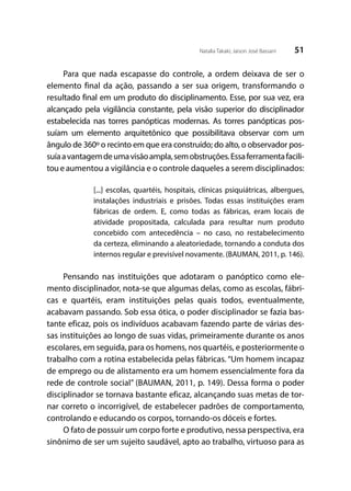 51Natalia Takaki; Jaison José Bassani
Para que nada escapasse do controle, a ordem deixava de ser o
elemento final da ação, passando a ser sua origem, transformando o
resultado final em um produto do disciplinamento. Esse, por sua vez, era
alcançado pela vigilância constante, pela visão superior do disciplinador
estabelecida nas torres panópticas modernas. As torres panópticas pos-
suíam um elemento arquitetônico que possibilitava observar com um
ângulo de 360º o recinto em que era construído; do alto, o observador pos-
suíaavantagemdeumavisãoampla,semobstruções.Essaferramentafacili-
tou e aumentou a vigilância e o controle daqueles a serem disciplinados:
[...] escolas, quartéis, hospitais, clínicas psiquiátricas, albergues,
instalações industriais e prisões. Todas essas instituições eram
fábricas de ordem. E, como todas as fábricas, eram locais de
atividade propositada, calculada para resultar num produto
concebido com antecedência – no caso, no restabelecimento
da certeza, eliminando a aleatoriedade, tornando a conduta dos
internos regular e previsível novamente. (BAUMAN, 2011, p. 146).
Pensando nas instituições que adotaram o panóptico como ele-
mento disciplinador, nota-se que algumas delas, como as escolas, fábri-
cas e quartéis, eram instituições pelas quais todos, eventualmente,
acabavam passando. Sob essa ótica, o poder disciplinador se fazia bas-
tante eficaz, pois os indivíduos acabavam fazendo parte de várias des-
sas instituições ao longo de suas vidas, primeiramente durante os anos
escolares, em seguida, para os homens, nos quartéis, e posteriormente o
trabalho com a rotina estabelecida pelas fábricas. “Um homem incapaz
de emprego ou de alistamento era um homem essencialmente fora da
rede de controle social” (BAUMAN, 2011, p. 149). Dessa forma o poder
disciplinador se tornava bastante eficaz, alcançando suas metas de tor-
nar correto o incorrigível, de estabelecer padrões de comportamento,
controlando e educando os corpos, tornando-os dóceis e fortes.
O fato de possuir um corpo forte e produtivo, nessa perspectiva, era
sinônimo de ser um sujeito saudável, apto ao trabalho, virtuoso para as
 