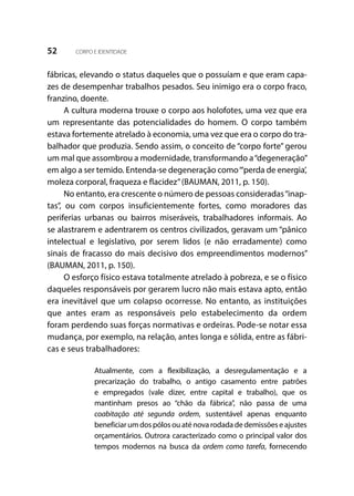 52 CORPO E IDENTIDADE
fábricas, elevando o status daqueles que o possuíam e que eram capa-
zes de desempenhar trabalhos pesados. Seu inimigo era o corpo fraco,
franzino, doente.
A cultura moderna trouxe o corpo aos holofotes, uma vez que era
um representante das potencialidades do homem. O corpo também
estava fortemente atrelado à economia, uma vez que era o corpo do tra-
balhador que produzia. Sendo assim, o conceito de “corpo forte” gerou
um mal que assombrou a modernidade, transformando a“degeneração”
em algo a ser temido. Entenda-se degeneração como“‘perda de energia’,
moleza corporal, fraqueza e flacidez”(BAUMAN, 2011, p. 150).
No entanto, era crescente o número de pessoas consideradas“inap-
tas”, ou com corpos insuficientemente fortes, como moradores das
periferias urbanas ou bairros miseráveis, trabalhadores informais. Ao
se alastrarem e adentrarem os centros civilizados, geravam um “pânico
intelectual e legislativo, por serem lidos (e não erradamente) como
sinais de fracasso do mais decisivo dos empreendimentos modernos”
(BAUMAN, 2011, p. 150).
O esforço físico estava totalmente atrelado à pobreza, e se o físico
daqueles responsáveis por gerarem lucro não mais estava apto, então
era inevitável que um colapso ocorresse. No entanto, as instituições
que antes eram as responsáveis pelo estabelecimento da ordem
foram perdendo suas forças normativas e ordeiras. Pode-se notar essa
mudança, por exemplo, na relação, antes longa e sólida, entre as fábri-
cas e seus trabalhadores:
Atualmente, com a flexibilização, a desregulamentação e a
precarização do trabalho, o antigo casamento entre patrões
e empregados (vale dizer, entre capital e trabalho), que os
mantinham presos ao “chão da fábrica”, não passa de uma
coabitação até segunda ordem, sustentável apenas enquanto
beneficiar um dos pólos ou até nova rodada de demissões e ajustes
orçamentários. Outrora caracterizado como o principal valor dos
tempos modernos na busca da ordem como tarefa, fornecendo
 