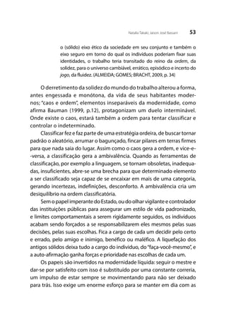 53Natalia Takaki; Jaison José Bassani
o (sólido) eixo ético da sociedade em seu conjunto e também o
eixo seguro em torno do qual os indivíduos poderiam fixar suas
identidades, o trabalho teria transitado do reino da ordem, da
solidez, para o universo cambiável, errático, episódico e incerto do
jogo, da fluidez. (ALMEIDA; GOMES; BRACHT, 2009, p. 34)
O derretimento da solidez do mundo do trabalho alterou a forma,
antes engessada e monótona, da vida de seus habitantes moder-
nos; “caos e ordem”, elementos inseparáveis da modernidade, como
afirma Bauman (1999, p.12), protagonizam um duelo interminável.
Onde existe o caos, estará também a ordem para tentar classificar e
controlar o indeterminado.
Classificar fez e faz parte de uma estratégia ordeira, de buscar tornar
padrão o aleatório, arrumar o bagunçado, fincar pilares em terras firmes
para que nada saia do lugar. Assim como o caos gera a ordem, e vice-e-
-versa, a classificação gera a ambivalência. Quando as ferramentas de
classificação, por exemplo a linguagem, se tornam obsoletas, inadequa-
das, insuficientes, abre-se uma brecha para que determinado elemento
a ser classificado seja capaz de se encaixar em mais de uma categoria,
gerando incertezas, indefinições, desconforto. A ambivalência cria um
desiquilíbrio na ordem classificatória.
Sem o papel imperante do Estado, ou do olhar vigilante e controlador
das instituições públicas para assegurar um estilo de vida padronizado,
e limites comportamentais a serem rigidamente seguidos, os indivíduos
acabam sendo forçados a se responsabilizarem eles mesmos pelas suas
decisões, pelas suas escolhas. Fica a cargo de cada um decidir pelo certo
e errado, pelo amigo e inimigo, benéfico ou maléfico. A liquefação dos
antigos sólidos deixa tudo a cargo do individuo, do“faça-você-mesmo”, e
a auto-afirmação ganha forças e prioridade nas escolhas de cada um.
Os papeis são invertidos na modernidade líquida: seguir o mestre e
dar-se por satisfeito com isso é substituído por uma constante correria,
um impulso de estar sempre se movimentando para não ser deixado
para trás. Isso exige um enorme esforço para se manter em dia com as
 