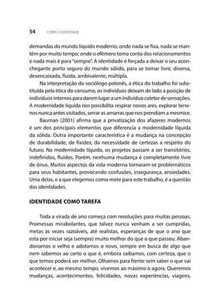 54 CORPO E IDENTIDADE
demandas do mundo líquido moderno, onde nada se fixa, nada se man-
têm por muito tempo; onde o efêmero toma conta dos relacionamentos
e nada mais é para“sempre”. A identidade é forçada a deixar o seu acon-
chegante porto seguro do mundo sólido, para se tornar livre, diversa,
desencaixada, fluída, ambivalente, múltipla.
Na interpretação do sociólogo polonês, a ética do trabalho foi subs-
tituída pela ética do consumo, os indivíduos deixam de lado a posição de
indivíduosinternosparadaremlugaraumindivíduocoletordesensações.
A modernidade líquida nos possibilita respirar novos ares, explorar terre-
nos nunca antes visitados, serrar as amarras que nos prendiam a mesmice.
Bauman (2001) afirma que a privatização dos afazeres modernos
é um dos principais elementos que diferencia a modernidade líquida
da sólida. Outra importante característica é a mudança na concepção
de durabilidade, de fixidez, da necessidade de certezas a respeito do
futuro. Na modernidade líquida, os projetos passam a ser transitórios,
indefinidos, fluídos. Porém, nenhuma mudança é completamente livre
de ônus. Muitos aspectos da vida moderna tornaram-se problemáticos
para seus habitantes, provocando confusões, insegurança, ansiedades.
Uma delas, e a que elegemos como mote para este trabalho, é a questão
das identidades.
IDENTIDADE COMO TAREFA
Toda a virada de ano começa com resoluções para muitas pessoas.
Promessas mirabolantes, que talvez nunca venham a ser cumpridas,
metas às vezes razoáveis, até realistas, esperanças de que o ano que
esta por iniciar seja (sempre) muito melhor do que o que passou. Aban-
donamos o velho e adotamos o novo, sempre em busca de algo que
nem sabemos ao certo o que é, embora saibamos, com certeza, que o
que temos poderá ser melhor. Olhamos para frente sem saber o que vai
acontecer e, ao mesmo tempo, vivemos ao máximo o agora. Queremos
mudanças, acontecimentos, felicidades, novas experiências, viagens,
 