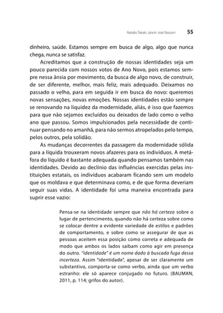 55Natalia Takaki; Jaison José Bassani
dinheiro, saúde. Estamos sempre em busca de algo, algo que nunca
chega, nunca se satisfaz.
Acreditamos que a construção de nossas identidades seja um
pouco parecida com nossos votos de Ano Novo, pois estamos sem-
pre nessa ânsia por movimento, da busca de algo novo, de construir,
de ser diferente, melhor, mais feliz, mais adequado. Deixamos no
passado o velho, para em seguida ir em busca do novo: queremos
novas sensações, novas emoções. Nossas identidades estão sempre
se renovando na liquidez da modernidade, aliás, é isso que fazemos
para que não sejamos excluídos ou deixados de lado como o velho
ano que passou. Somos impulsionados pela necessidade de conti-
nuar pensando no amanhã, para não sermos atropelados pelo tempo,
pelos outros, pela solidão.
As mudanças decorrentes da passagem da modernidade sólida
para a líquida trouxeram novos afazeres para os indivíduos. A metá-
fora do líquido é bastante adequada quando pensamos também nas
identidades. Devido ao declínio das influências exercidas pelas ins-
tituições estatais, os indivíduos acabaram ficando sem um modelo
que os moldava e que determinava como, e de que forma deveriam
seguir suas vidas. A identidade foi uma maneira encontrada para
suprir esse vazio:
Pensa-se na identidade sempre que não há certeza sobre o
lugar de pertencimento, quando não há certeza sobre como
se colocar dentre a evidente variedade de estilos e padrões
de comportamento, e sobre como se assegurar de que as
pessoas aceitem essa posição como correta e adequada de
modo que ambos os lados saibam como agir em presença
do outro. “Identidade” é um nome dado à buscada fuga dessa
incerteza. Assim “identidade”, apesar de ser claramente um
substantivo, comporta-se como verbo, ainda que um verbo
estranho: ele só aparece conjugado no futuro. (BAUMAN,
2011, p. 114; grifos do autor).
 