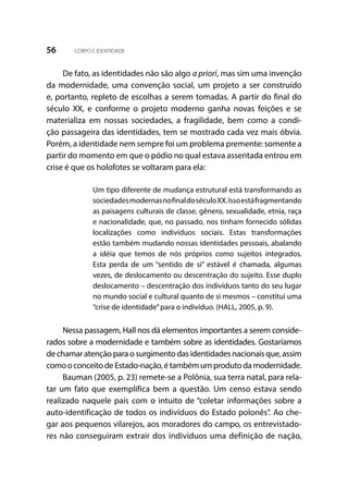 56 CORPO E IDENTIDADE
De fato, as identidades não são algo a priori, mas sim uma invenção
da modernidade, uma convenção social, um projeto a ser construído
e, portanto, repleto de escolhas a serem tomadas. A partir do final do
século XX, e conforme o projeto moderno ganha novas feições e se
materializa em nossas sociedades, a fragilidade, bem como a condi-
ção passageira das identidades, tem se mostrado cada vez mais óbvia.
Porém, a identidade nem sempre foi um problema premente: somente a
partir do momento em que o pódio no qual estava assentada entrou em
crise é que os holofotes se voltaram para ela:
Um tipo diferente de mudança estrutural está transformando as
sociedadesmodernasnofinaldoséculoXX.Issoestáfragmentando
as paisagens culturais de classe, gênero, sexualidade, etnia, raça
e nacionalidade, que, no passado, nos tinham fornecido sólidas
localizações como indivíduos sociais. Estas transformações
estão também mudando nossas identidades pessoais, abalando
a idéia que temos de nós próprios como sujeitos integrados.
Esta perda de um “sentido de si” estável é chamada, algumas
vezes, de deslocamento ou descentração do sujeito. Esse duplo
deslocamento – descentração dos indivíduos tanto do seu lugar
no mundo social e cultural quanto de si mesmos – constitui uma
“crise de identidade”para o indivíduo. (HALL, 2005, p. 9).
Nessa passagem, Hall nos dá elementos importantes a serem conside-
rados sobre a modernidade e também sobre as identidades. Gostaríamos
de chamar atenção para o surgimento das identidades nacionais que, assim
comooconceitodeEstado-nação,étambémumprodutodamodernidade.
Bauman (2005, p. 23) remete-se a Polônia, sua terra natal, para rela-
tar um fato que exemplifica bem a questão. Um censo estava sendo
realizado naquele país com o intuito de “coletar informações sobre a
auto-identificação de todos os indivíduos do Estado polonês”. Ao che-
gar aos pequenos vilarejos, aos moradores do campo, os entrevistado-
res não conseguiram extrair dos indivíduos uma definição de nação,
 