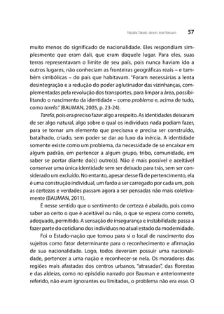 57Natalia Takaki; Jaison José Bassani
muito menos do significado de nacionalidade. Eles respondiam sim-
plesmente que eram dali, que eram daquele lugar. Para eles, suas
terras representavam o limite de seu país, pois nunca haviam ido a
outros lugares, não conheciam as fronteiras geográficas reais – e tam-
bém simbólicas – do país que habitavam. “Foram necessárias a lenta
desintegração e a redução do poder aglutinador das vizinhanças, com-
plementadas pela revolução dos transportes, para limpar a área, possibi-
litando o nascimento da identidade – como problema e, acima de tudo,
como tarefa.”(BAUMAN, 2005, p. 23-24).
Tarefa,poiseraprecisofazeralgoarespeito.Asidentidadesdeixaram
de ser algo natural, algo sobre o qual os indivíduos nada podiam fazer,
para se tornar um elemento que precisava e precisa ser construído,
batalhado, criado, sem poder se dar ao luxo da inércia. A identidade
somente existe como um problema, da necessidade de se encaixar em
algum padrão, em pertencer a algum grupo, tribo, comunidade, em
saber se portar diante do(s) outro(s). Não é mais possível e aceitável
conservar uma única identidade sem ser deixado para trás, sem ser con-
siderado um excluído. No entanto, apesar desse fã de pertencimento, ela
é uma construção individual, um fardo a ser carregado por cada um, pois
as certezas e verdades passam agora a ser pensadas não mais coletiva-
mente (BAUMAN, 2011).
É nesse sentido que o sentimento de certeza é abalado, pois como
saber ao certo o que é aceitável ou não, o que se espera como correto,
adequado, permitido. A sensação de insegurança e instabilidade passa a
fazer parte do cotidiano dos indivíduos no atual estado da modernidade.
Foi o Estado-nação que tomou para si o local de nascimento dos
sujeitos como fator determinante para o reconhecimento e afirmação
de sua nacionalidade. Logo, todos deveriam possuir uma nacionali-
dade, pertencer a uma nação e reconhecer-se nela. Os moradores das
regiões mais afastadas dos centros urbanos, “atrasadas”, das florestas
e das aldeias, como no episódio narrado por Bauman e anteriormente
referido, não eram ignorantes ou limitados, o problema não era esse. O
 