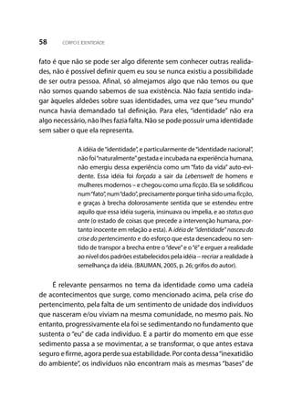 58 CORPO E IDENTIDADE
fato é que não se pode ser algo diferente sem conhecer outras realida-
des, não é possível definir quem eu sou se nunca existiu a possibilidade
de ser outra pessoa. Afinal, só almejamos algo que não temos ou que
não somos quando sabemos de sua existência. Não fazia sentido inda-
gar àqueles aldeões sobre suas identidades, uma vez que “seu mundo”
nunca havia demandado tal definição. Para eles, “identidade” não era
algo necessário, não lhes fazia falta. Não se pode possuir uma identidade
sem saber o que ela representa.
A idéia de“identidade”, e particularmente de“identidade nacional”,
não foi“naturalmente”gestada e incubada na experiência humana,
não emergiu dessa experiência como um “fato da vida” auto-evi-
dente. Essa idéia foi forçada a sair da Lebenswelt de homens e
mulheres modernos – e chegou como uma ficção. Ela se solidificou
num“fato”, num“dado”, precisamente porque tinha sido uma ficção,
e graças à brecha dolorosamente sentida que se estendeu entre
aquilo que essa idéia sugeria, insinuava ou impelia, e ao status quo
ante (o estado de coisas que precede a intervenção humana, por-
tanto inocente em relação a esta). A idéia de “identidade” nasceu da
crise do pertencimento e do esforço que esta desencadeou no sen-
tido de transpor a brecha entre o“deve”e o“é”e erguer a realidade
ao nível dos padrões estabelecidos pela idéia – recriar a realidade à
semelhança da idéia. (BAUMAN, 2005, p. 26; grifos do autor).
É relevante pensarmos no tema da identidade como uma cadeia
de acontecimentos que surge, como mencionado acima, pela crise do
pertencimento, pela falta de um sentimento de unidade dos indivíduos
que nasceram e/ou viviam na mesma comunidade, no mesmo país. No
entanto, progressivamente ela foi se sedimentando no fundamento que
sustenta o “eu” de cada indivíduo. E a partir do momento em que esse
sedimento passa a se movimentar, a se transformar, o que antes estava
seguro e firme, agora perde sua estabilidade. Por conta dessa“inexatidão
do ambiente”, os indivíduos não encontram mais as mesmas “bases” de
 