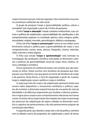 corpos humanos que por meio da cognição e dos movimentos muscula-
res constituem ambientes de vida social.
O grupo de pesquisa “corpo e governabilidade: política, cultura e
sociedade”está organizado a partir de 3 linhas de pesquisa.
A linha “corpo e educação” estuda contextos institucionais, suas cul-
turas e políticas de subjetivação e governabilidade das significações e dos
comportamentos corporais na sociedade: gênero, etnia, estigma, poder,
sexualidade, religião, mercado, aprendizagem, didática e pedagogia.
O foco da linha“corpo e comunicação”centra-se nas mídias como
ferramenta cultural e política para a governabilidade do corpo e seus
comportamentos sociais: texto, pintura, fotografia, cinema, televisão,
rádio, internet e mídias digitais.
A linha que estuda “corpo e epistemologia” está centrada na
investigação das produções científicas articuladas às dimensões cultu-
rais e políticas da governabilidade social do corpo: ética, estética, rít-
mica, ontologia e semiótica.
O livro apresenta um coletivo de textos com estudos que são trans-
versais às linhas. Textos escritos com temáticas de pesquisa que ultra-
passam suas fronteiras, mas que giram em torno de temáticas do corpo
e do governo. Desta forma, o livro foi organizado a partir de 3 partes:
corpo e subjetivação, corpo e política e corpo e metáfora.
A seção que trata do corpo e da subjetivação apresenta textos que
versam sobre dispositivos e mecanismos semióticos e políticos capa-
zes de constituir a dimensão corporal humana de um ponto de vista da
identidade e da diferença responsáveis por localizar e oferecer parâme-
tros e regras para o corpo e seus comportamentos relacionais nas tramas
sociais. Os textos dessa seção tratam das relações do corpo no que tange
aos processos de subjetivação de signos voltados às dimensões sensi-
tiva e cognitiva do pertencimento e do não pertencimento próprias da
constituição identitária.
A segunda parte, que aborda o corpo sob o viés da política, contribui
com os debates acerca da pragmática da subjetivação a partir de temas
 